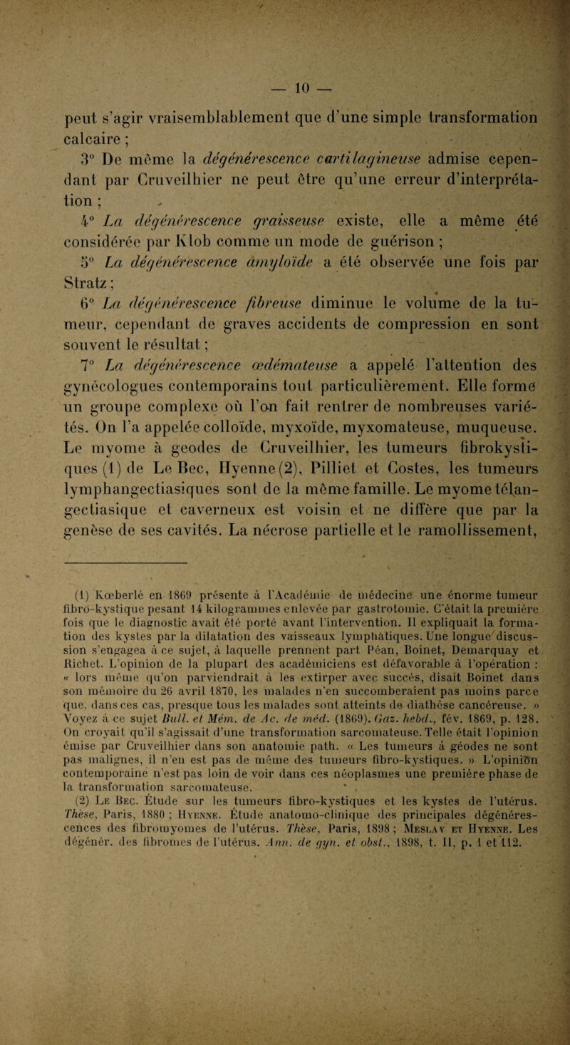 peut s’agir vraisemblablement que d’une simple transformation calcaire ; 3° De meme la dégénérescence cartilagineuse admise cepen¬ dant par Cruveilhier ne peut être qu’une erreur d’interpréta¬ tion ; 4° La dégénérescence graisseuse existe, elle a même été considérée par Klob comme un mode de guérison ; 5° La dégénérescence amyloïde a été observée une fois par Stratz ; ♦ 6° La dégénérescence fibreuse diminue le volume de la tu¬ meur, cependant de graves accidents de compression en sont souvent le résultat ; 7° La dégénérescence œdémateuse, a appelé l’attention des gynécologues contemporains tout particulièrement. Elle forme' un groupe complexe où l’on fait rentrer de nombreuses varié¬ tés. On l’a appelée colloïde, myxoïde, myxomateuse, muqueuse. Le myome à geodes de Cruveilhier, les tumeurs fibrokysti- ques (1) de Le Bec, IIyenne(2), Pilliet et Costes, les tumeurs lymphangectiasiques sont de la même famille. Le myome télan- gectiasique et caverneux est voisin et ne diffère que par la genèse de ses cavités. La nécrose partielle et le ramollissement, (1) Kœberlé en 1869 présente à l’Académie de médecine une énorme tumeur fibro-kystique pesant 14 kilogrammes enlevée par gastrotomie. C’était la première fois que le diagnostic avait été porté avant l’intervention. Il expliquait la forma¬ tion des kysles parla dilatation des vaisseaux lymphatiques. Une longue discus¬ sion s’engagea à ce sujet, à laquelle prennent part Péan, Boinet, Demarquay et Richet. L’opinion de la plupart des académiciens est défavorable à l’opération: « lors même qu’on parviendrait à les extirper avec succès, disait Boinet dans son mémoire du 26 avril 1870, les malades n’en succomberaient pas moins parce que. dans ces cas, presque tous les malades sont atteints de diathèse cancéreuse. » Voyez à ce sujet BuU. et Mém. de Ac. de méd. (1869). Gaz. hebd.., fév. 1869, p. 128. On croyait qu’il s’agissait d’une transformation sarcomateuse. Telle était l’opinion émise par Cruveilhier dans son anatomie path. « Les tumeurs à géodes ne sont pas malignes, il n’eu est pas de même des tumeurs fîbro-kystiques. » L’opinion contemporaine n’est pas loin devoir dans ces néoplasmes une première phase de la transformation sarcomateuse. (2) Le Bec. Étude sur les tumeurs fibro-kystiques et les kystes de l’utérus. Thèse, Paris, 1880 ; Hyenne. Étude anatomo-clinique des principales dégénéres¬ cences des fibromyomes de l’utérus. Thèse, Paris, 1898; Meslay et Hyenne. Les dégénér. des fibromes de l’utérus. Ann. de <jyn. et obst., 1898, t. Il, p. 1 et 112.