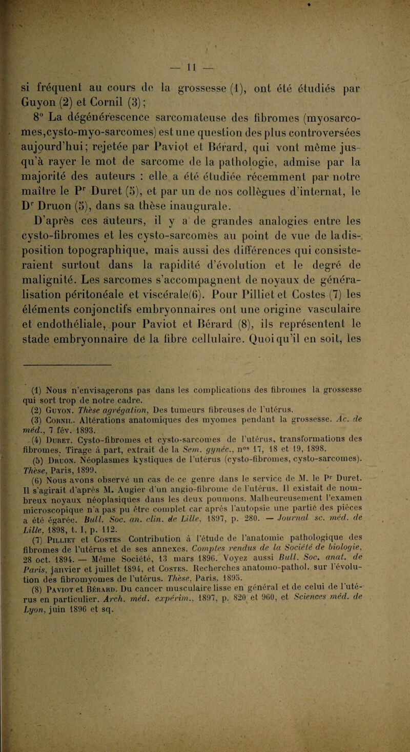 si fréquent au cours de la grossesse (1), ont été étudiés par Guyon (2) et Cornil (3) ; 8° La dégénérescence sarcomateuse des fibromes (myosarco- mes,cysto-myo-sarcomes) est une question des plus controversées au j pur d’hui; rejetée par Paviot et Bérard, qui vont même jus¬ qu’à rayer le mot de sarcome de la pathologie, admise par la majorité des auteurs : elle a été étudiée récemment par notre maître le Pr Duret (5), et par un de nos collègues d’internat, le Dr Druon (5), dans sa thèse inaugurale. D’ap rès ces auteurs, il y a de grandes analogies entre les cysto-fibromes et les cysto-sarcomes au point de vue de la dis¬ position topographique, mais aussi des différences qui consiste¬ raient surtout dans la rapidité d’évolution et le degré de malignité. Les sarcomes s’accompagnent de noyaux de généra¬ lisation péritonéale et viscérale(6). Pour Pilliet et Gostes (7) les éléments conjonctifs embryonnaires ont une origine vasculaire et endothéliale, pour Paviot et Bérard (8), ils représentent le stade embryonnaire dé la fibre cellulaire. Quoiqu’il en soit, les (1) Nous n’envisagerons pas dans les complications des fibromes la grossesse qui sort trop de notre cadre. (2) Guyon. Thèse agrégation, Des tumeurs fibreuses de l’utérus. (3) Cornil. Altérations anatomiques des myomes pendant la grossesse. Ac. de méd., 7 fév. 1893. (4) Duret. Cysto-fibromes et cysto-sarcomes de l’utérus, transformations des fibromes. Tirage à part, extrait de la Sem. gynéc., nos 17, 18 et 19, 1898. (5) Druon. Néoplasmes kystiques de l’utérus (cysto-fibromes, cysto-sarcomes). Thèse, Paris, 1899. (6) Nous avons observé un cas de ce genre dans le service de M. le P1 2 3 4 5 6 7 8' Duret. Il s’agirait d’après M. Augier d’un angio-fibrome de l’utérus. Il existait de nom¬ breux noyaux néoplasiques dans les deux poumons. Malheureusement l’examen microscopique n’a pas pu être complet car après l’autopsie une partiê des pièces a été égarée, bull. Soc. an. clin, de Lille, 1897, p. 280. — Journal sc. méd. de Lille, 1898, t. I, p. 112. (7) Pilliet et Costes Contribution à l’étude de l’anatomie pathologique des fibromes de l’utérus et de ses annexes. Comptes rendus de la Société de biologie, 28 oct. 1894. — Même Société, 13 mars 1896. Voyez aussi Bull. Soc. anat. de Paris, janvier et juillet 1894, et Costes. Recherches anatomo-pathol. sur l’évolu¬ tion des fibromyomes de l’utérus. Thèse, Paris, 1895. (8) Paviot et Bérard. Du caucer musculaire lisse en général et de celui de 1 uté¬ rus en particulier. Arch. méd. expérim., 1897, p. 820 et 960, et Sciences méd. de