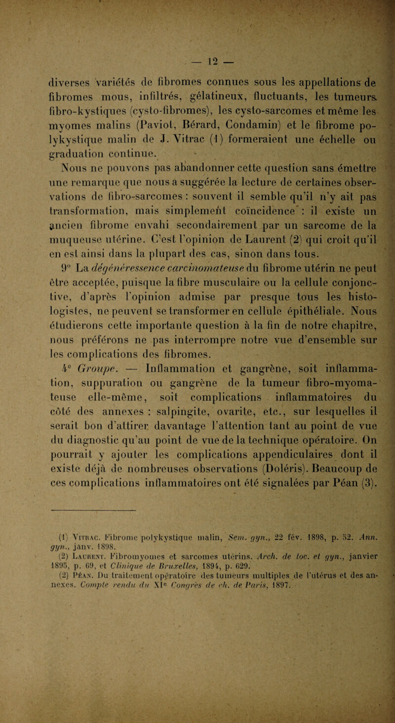 diverses variétés de libromes connues sous les appellations de fibromes mous, infiltrés, gélatineux, fluctuants, les tumeurs, fibro-kystiques (cysto-fibromes), les cysto-sarcomes et même les myomes malins (Paviot, Bérard, Condamin) et le fibrome po¬ lykystique malin de J. Yitrac (1) formeraient une échelle ou graduation continue. Nous ne pouvons pas abandonner cette question sans émettre une remarque que nous a suggérée la lecture de certaines obser¬ vations de fibro-sarcomes : souvent il semble qu’il n’y ait pas transformation, mais simplement coïncidence : il existe un ancien fibrome envahi secondairement par un sarcome de la muqueuse utérine. C’est l’opinion de Laurent (2) qui croit qu’il en est ainsi dans la plupart des cas, sinon dans tous. 9° La dégénéressence carcinomateuse du fibrome utérin ne peut être acceptée, puisque la fibre musculaire ou la cellule conjonc¬ tive, d’après l’opinion admise par presque tous les histo¬ logistes, ne peuvent se transformer en cellule épithéliale. Nous étudierons cette importante question à la fin de notre chapitre, nous préférons ne pas interrompre notre vue d’ensemble sur les complications des fibromes. 4° Groupe. — Inflammation et gangrène, soit inflamma¬ tion, suppuration ou gangrène de la tumeur fibro-myoma- teuse elle-même, soit complications inflammatoires du côté des annexes : salpingite, ovarite, etc., sur lesquelles il serait bon d’attirer davantage l'attention tant au point de vue du diagnostic qu’au point de vue de la technique opératoire. On pourrait y ajouter les complications appendiculaires dont il existe déjà de nombreuses observations (Doléris). Beaucoup de ces complications inflammatoires ont été signalées par Péan (3). (1) Vrrnac. Fibrome polykystique malin, Sem. gyn., 22 fév. 1898, p. 52. Ann. gyn., jânv. 1898. (2) Laurent. Fibromyomes et sarcomes utérins. Arch. de toc. et gyn., janvier 1895, p. 69, et Clinique de Bruxelles, 1894, p. 629. (2) Péan. Du traitement opératoire des tumeurs multiples de l’utérus et des an¬ nexes. Compte rendu du XIe Congres de eh. de Paris, 1897.