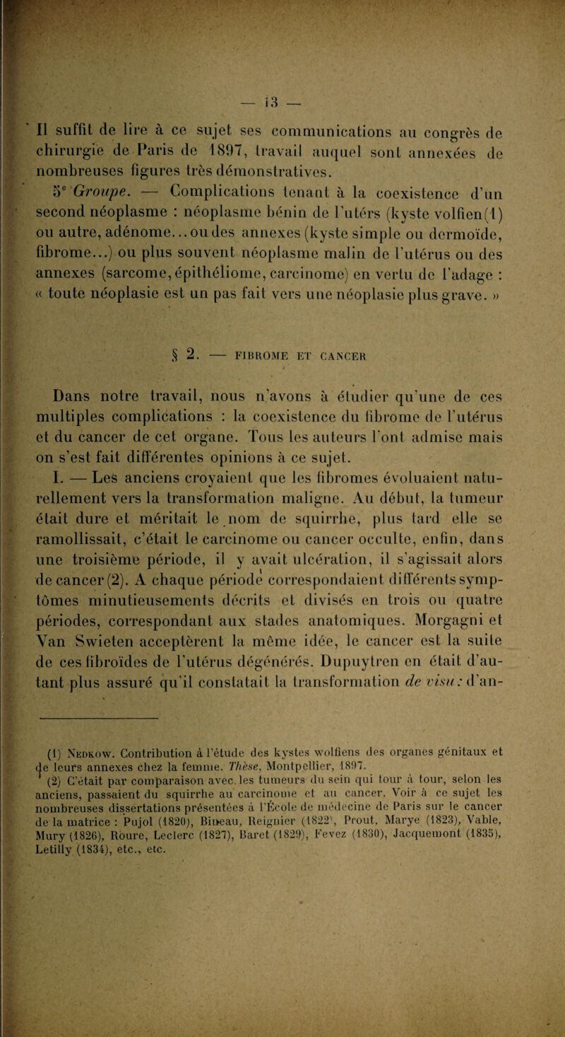 Il suffit de lire à ce sujet ses communications au congrès de chirurgie de Paris de 1897, travail auquel sont annexées de nombreuses figures très démonstratives. 5e Groupe. — Complications tenant à la coexistence d’un second néoplasme : néoplasme bénin de l’utérs (kyste volfien(i) ou autre, adénome... ou des annexes (kyste simple ou dermoïde, fibrome...) ou plus souvent néoplasme malin de l’utérus ou des annexes (sarcome, épithéliome, carcinome) en vertu de l’adage : « toute néoplasie est un pas fait vers une néoplasie plus grave. » $ 2. FI H ROME ET CANCER Dans notre travail, nous n’avons à étudier qu’une de ces multiples complications : la coexistence du fibrome de l’utérus et du cancer de cet organe. Tous les auteurs font admise mais on s’est fait différentes opinions à ce sujet. I. — Les anciens croyaient que les fibromes évoluaient natu¬ rellement vers la transformation maligne. Au début, la tumeur était dure et méritait le nom de squirrhe, plus tard elle se ramollissait, c’était le carcinome ou cancer occulte, enfin, dans une troisième période, il y avait ulcération, il s’agissait alors de cancer (2). A chaque période correspondaient differents symp¬ tômes minutieusements décrits et divisés en trois ou quatre périodes, correspondant aux stades anatomiques. Morgagni et Yan Swieten acceptèrent la même idée, le cancer est la suite de ces fîbroïdes de l’utérus dégénérés. Dupuytren en était d’au¬ tant plus assuré qu’il constatait la transformation de visu : d’an- (1) Nedkow. Contribution à l’étude des kystes wolfiens des organes génitaux et de leurs annexes chez la femme. Thèse, Montpellier, 1897. * (2) C’était par comparaison avec, les tumeurs du sein qui tour à tour, selon les anciens, passaient du squirrhe au carcinome et au cancer. Voir à ce sujet les nombreuses dissertations présentées à l'École de médecine de Paris sur le cancer de la matrice : Pujol (1820), Bineau, lleignier (1822\ Prout, Marye (1823), Vable, Mury (1826), Roure, Leclerc (1827), Baret (1829), Fevez (1830), Jacquemont (1835), Letilly (1834), etc., etc.