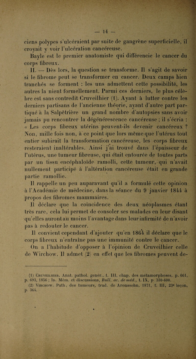 ciens polypes s’ulcéraient par suite de gangrène superficielle, il croyait y voir l’ulcération cancéreuse. Bayle est le premier anatomiste qui différencie le cancer du corps fibreux. II. — D ès lors, la question se transforme. Il s agit de savoir si le fibrome peut se transformer en cancer. Deux camps bien tranchés se forment : les uns admettent cette possibilité, les autres la nient formellement. Parmi ces derniers, le plus célè¬ bre est sans contredit Cruveilhier (1). Ayant à lutter contre les derniers partisans de l’ancienne théorie, ayant d’autre part par- tiqué à la Salpêtrière un grand nombre d'autopsies sans avoir jamais pu rencontrer la dégénérescence cancéreuse ; il s’écria : « Les corps fibreux utérins peuvent-ils devenir cancéreux ? Non, mille fois non, à ce point que lors même que l'utérus tout entier subirait la transformation cancéreuse, les corps fibreux resteraient inaltérables. Ainsi j’ai trouvé dans l’épaisseur de l’utérus, une tumeur fibreuse, qui était entourée de toutes parts par un tissu encéphaloïde ramolli, cette tumeur, qui n’avait nullement participé à l’altération cancéreuse était en grande partie ramollie. Il rappelle un peu auparavant qu'il a formulé cette opinion à l’Académie de médecine, dans la séance du 9 janvier 1844 à propos des fibromes mammaires. Il déclare que la coïncidence des deux néoplasmes étant très rare, cela lui permet de consoler ses malades en leur disant qu’elles aurontau moins l'avantage dans leur infirmité de n’avoir pas à redouter le cancer. Il convient cependant d’ajouter qu’en 1864 il déclare que le corps fibreux n'entraine pas une immunité contre le cancer. On a l’habitude d’opposer à l’opinion de Cruveilhier celle de Wirchow. Il admet (2) en effet que les fibromes peuvent de- (1) Cruveilhier. Anat. pathol. genér., t. III, chap. des métamorphoses, p. 661, p. 693, 1856 ; Id. Mém. et discussions, Bull. ac. deméd., t. IX, p 330-600. (2) Virchow. Path. des tumeurs, trad. de Aronssohn, 1871, t. III, 23e leçon, p. 364. »