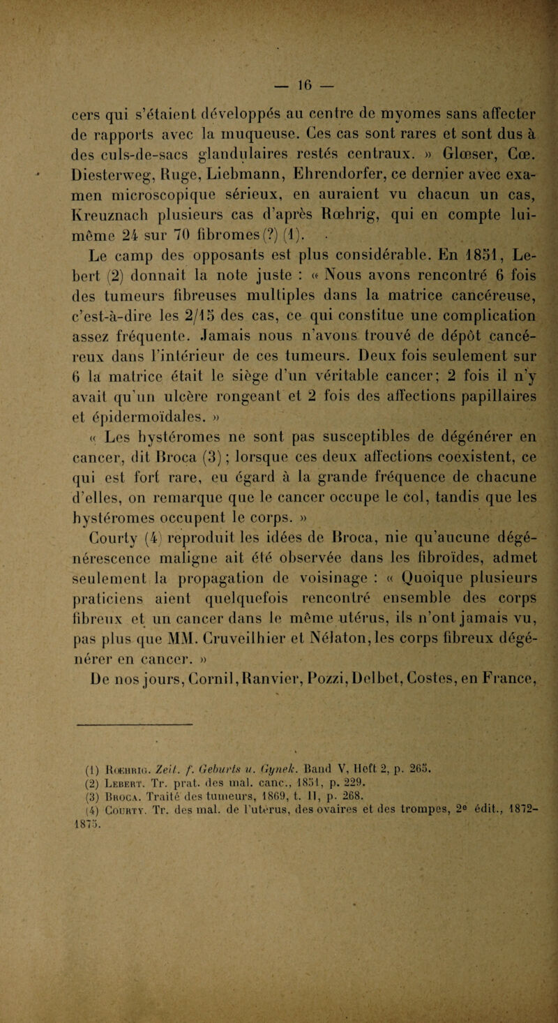 cers qui s’étaient, développés au centre de myomes sans affecter de rapports avec la muqueuse. Ces cas sont rares et sont dus à des culs-de-sacs glandulaires restés centraux. » Glœser, Cœ. Diesterweg, linge, Liebmann, Ehrendorfer, ce dernier avec exa¬ men microscopique sérieux, en auraient vu chacun un cas, Kreuznach plusieurs cas d’après Rœhrig, qui en compte lui- même 24 sur 70 fibromes (?) (1). Le camp des opposants est plus considérable. En 1851, Le- bert (2) donnait la note juste : «• Nous avons rencontré 6 fois des tumeurs fibreuses multiples dans la matrice cancéreuse, c’est-à-dire les 2/15 des cas, ce qui constitue une complication assez fréquente. Jamais nous n’avons trouvé de dépôt cancé¬ reux dans l’intérieur de ces tumeurs. Deux fois seulement sur 0 la matrice était le siège d’un véritable cancer; 2 fois il n’y avait qu’un ulcère rongeant et 2 fois des affections papillaires et épidermoïdales. » « Les hystéromes ne sont pas susceptibles de dégénérer en cancer, dit Broca (3) ; lorsque ces deux affections coexistent, ce qui est fort rare, eu égard à la grande fréquence de chacune d’elles, on remarque que le cancer occupe le col, tandis que les hystéromes occupent le corps. » Courty (4) reproduit les idées de Broca, nie qu’aucune dégé¬ nérescence maligne ait été observée dans les fibroïdes, admet seulement la propagation de voisinage : « Quoique plusieurs praticiens aient quelquefois rencontré ensemble des corps fibreux et un cancer dans le même utérus, ils n’ont jamais vu, pas plus que MM. Cruveilhier et Nélaton,les corps fibreux dégé¬ nérer en cancer. » De nos jours, Gornil,Ranvier, Pozzi,Delbet, Gostes, en France, (1) Rœhrig. Zeit. /'. Geburts ?/. Gynelc. Band V, Heft 2, p. 26t>. (2) Lebert. Tr. prat. des mal. cane., 1851, p. 229. (3) Broca. Traité des tumeurs, 18G9, t. 11, p. 268. (4) Courty. Tr. des mal. de l’uterus, des ovaires et des trompes, 2° édit., 1872-