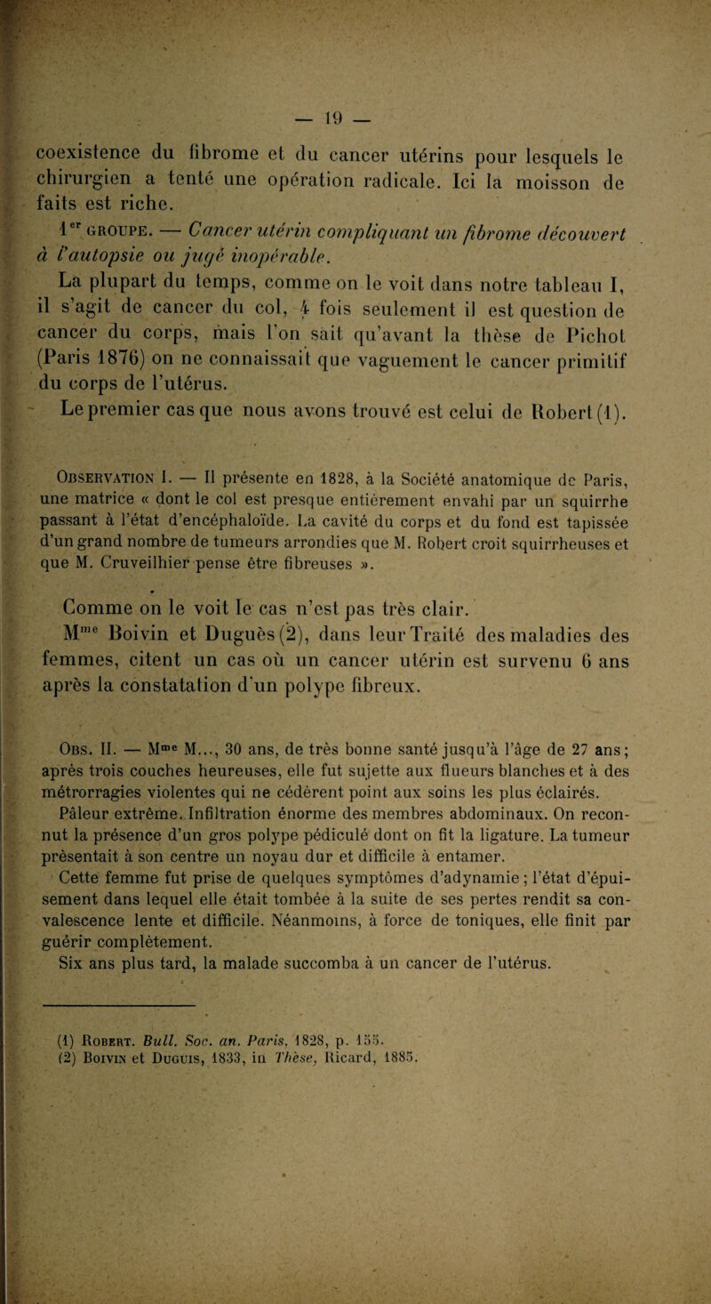 coexistence du fibrome et du cancer utérins pour lesquels le chirurgien a tenté une opération radicale. Ici la moisson de faits est riche. 1er groupe. — Cancer utérin compliquant un fibrome découvert à /’autopsie ou jugé inopérable. La plupart du temps, comme on le voit dans notre tableau I, il s’agit de cancer du col, 4 fois seulement il est question de cancer du corps, mais l’on sait qu’avant la thèse de Pichot (Paris 1876) on ne connaissait que vaguement le cancer primitif du corps de l’utérus. Le premier casque nous avons trouvé est celui de Robert (1). Observation 1. — Il présente en 1828, à la Société anatomique de Paris, une matrice « dont le col est presque entièrement envahi par un squirrhe passant à l’état d’encéphaloïde. La cavité du corps et du fond est tapissée d’un grand nombre de tumeurs arrondies que M. Robert croit squirrheuses et que M. Cruveilhier pense être fibreuses ». Comme on le voit le cas n’est pas très clair. Mme Boivin et Duguès(2), dans leur Traité des maladies des femmes, citent un cas où un cancer utérin est survenu 6 ans après la constatation d’un polype fibreux. Obs. IL — Mme M..., 30 ans, de très bonne santé jusqu’à l’âge de 27 ans; après trois couches heureuses, elle fut sujette aux flueurs blanches et à des métrorragies violentes qui ne cédèrent point aux soins les plus éclairés. Pâleur extrême. Infiltration énorme des membres abdominaux. On recon¬ nut la présence d’un gros polype pédiculé dont on fit la ligature. La tumeur présentait à son centre un noyau dur et difficile à entamer. Cette femme fut prise de quelques symptômes d’adynamie ; l’état d’épui¬ sement dans lequel elle était tombée à la suite de ses pertes rendit sa con¬ valescence lente et difficile. Néanmoins, à force de toniques, elle finit par guérir complètement. Six ans plus tard, la malade succomba à un cancer de l’utérus. (1) Robert. Bull. Soc. an. Paris. 1828, p. 155. (2) Boivin et Duguis, 1833, iu Thèse, Ricard, 1885.