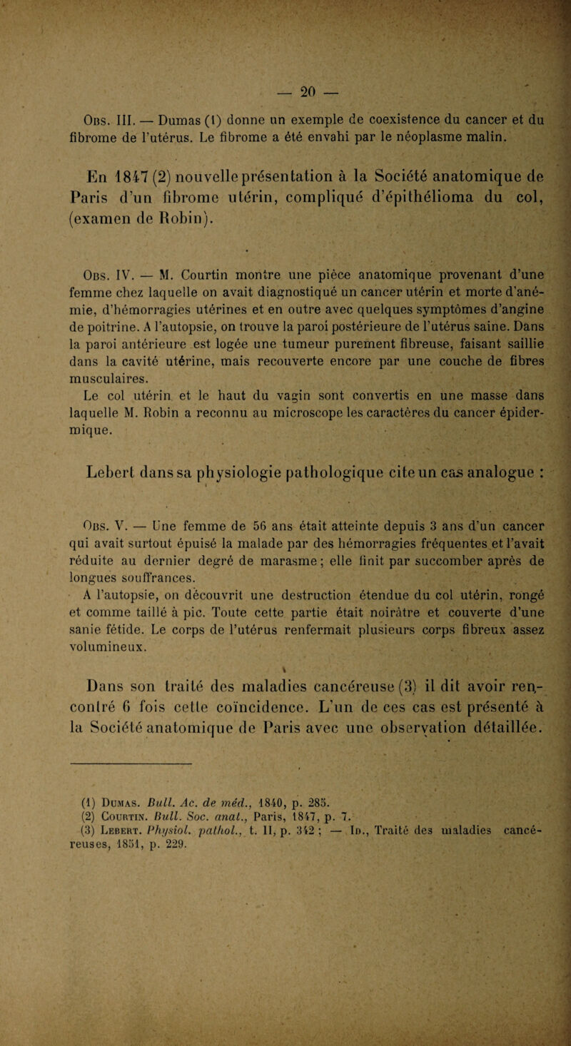 Ons. III. — Dumas (l) donne un exemple de coexistence du cancer et du fibrome de l’utérus. Le fibrome a été envahi par le néoplasme malin. En 1847 (2) nouvelle présentation à la Société anatomique de Paris d’un fibrome utérin, compliqué d’épithélioma du col, (examen de Robin). Obs. IV. — M. Courtin montre une pièce anatomique provenant d’une femme chez laquelle on avait diagnostiqué un cancer utérin et morte d’ané¬ mie, d’hémorragies utérines et en outre avec quelques symptômes d’angine de poitrine. A l’autopsie, on trouve la paroi postérieure de l’utérus saine. Dans la paroi antérieure est logée une tumeur purement fibreuse, faisant saillie dans la cavité utérine, mais recouverte encore par une couche de fibres musculaires. Le col utérin et le haut du vagin sont convertis en une masse dans laquelle M. Robin a reconnu au microscope les caractères du cancer épider¬ mique. Lebert dans sa physiologie pathologique cite un cas analogue : i Obs. V. — Une femme de 56 ans était atteinte depuis 3 ans d’un cancer qui avait surtout épuisé la malade par des hémorragies fréquentes et l’avait réduite au dernier degré de marasme ; elle finit par succomber après de longues souffrances. A l’autopsie, on découvrit une destruction étendue du col utérin, rongé et comme taillé à pic. Toute cette partie était noirâtre et couverte d’une sanie fétide. Le corps de l’utérus renfermait plusieurs corps fibreux assez volumineux. » Dans son traité des maladies cancéreuse (3) il dit avoir ren¬ contré G fois cette coïncidence. L’un de ces cas est présenté à la Société anatomique de Paris avec une observation détaillée. (1) Dumas. Bull. Ac. de méd., 1840, p. 285. (2) Courtin. Bull. Soc. nnat., Paris, 1847, p. 7. (3) Lebert. Physiol. pat/iol., t. II, p. 342 ; — Id., Traité des maladies cancé¬ reuses, 1851, p. 229. - ■ V