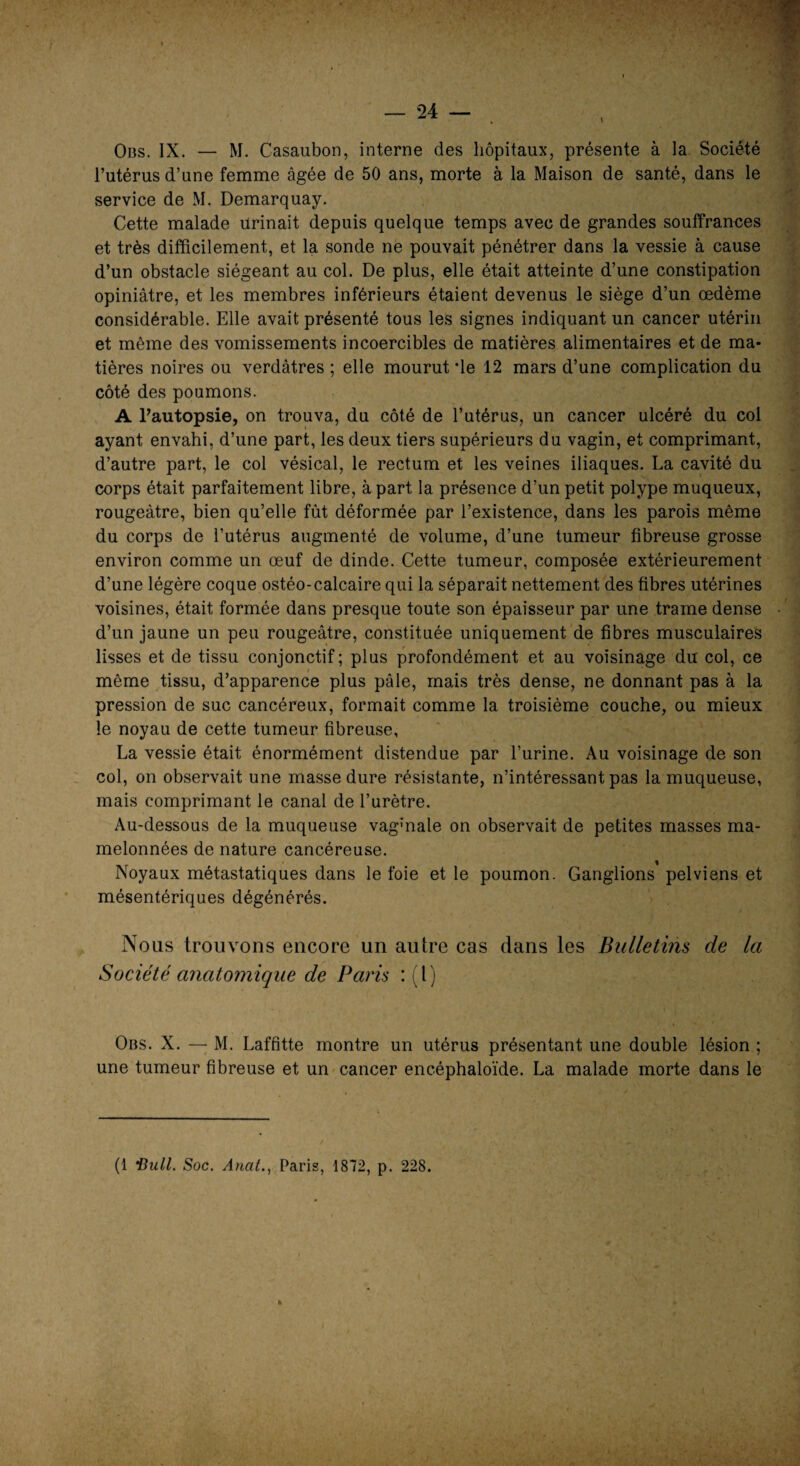 Obs. IX. — M. Casaubon, interne des hôpitaux, présente à la Société l’utérus d’une femme âgée de 50 ans, morte à la Maison de santé, dans le service de M. Demarquay. Cette malade urinait depuis quelque temps avec de grandes souffrances et très difficilement, et la sonde ne pouvait pénétrer dans la vessie à cause d’un obstacle siégeant au col. De plus, elle était atteinte d’une constipation opiniâtre, et les membres inférieurs étaient devenus le siège d’un œdème considérable. Elle avait présenté tous les signes indiquant un cancer utérin et même des vomissements incoercibles de matières alimentaires et de ma¬ tières noires ou verdâtres ; elle mourut de 12 mars d’une complication du côté des poumons. A l’autopsie, on trouva, du côté de l’utérus, un cancer ulcéré du col ayant envahi, d’une part, les deux tiers supérieurs du vagin, et comprimant, d’autre part, le col vésical, le rectum et les veines iliaques. La cavité du corps était parfaitement libre, à part la présence d’un petit polype muqueux, rougeâtre, bien qu’elle fût déformée par l’existence, dans les parois même du corps de l’utérus augmenté de volume, d’une tumeur fibreuse grosse environ comme un œuf de dinde. Cette tumeur, composée extérieurement d’une légère coque ostéo-calcaire qui la séparait nettement des fibres utérines voisines, était formée dans presque toute son épaisseur par une trame dense d’un jaune un peu rougeâtre, constituée uniquement de fibres musculaires lisses et de tissu conjonctif; plus profondément et au voisinage du col, ce même tissu, d’apparence plus pâle, mais très dense, ne donnant pas à la pression de suc cancéreux, formait comme la troisième couche, ou mieux le noyau de cette tumeur fibreuse, La vessie était énormément distendue par l’urine. Au voisinage de son col, on observait une masse dure résistante, n’intéressant pas la muqueuse, mais comprimant le canal de l’urètre. Au-dessous de la muqueuse vag’nale on observait de petites masses ma¬ melonnées de nature cancéreuse. Noyaux métastatiques dans le foie et le poumon. Ganglions pelviens et mésentériques dégénérés. Nous trouvons encore un autre cas dans les Bulletins de la Société anatomique de Paris : (l) Obs. X. — M. Laffitte montre un utérus présentant une double lésion ; une tumeur fibreuse et un cancer encéphaloïde. La malade morte dans le (1 'Bull. Soc. Ancit., Paris, 1872, p. 228.