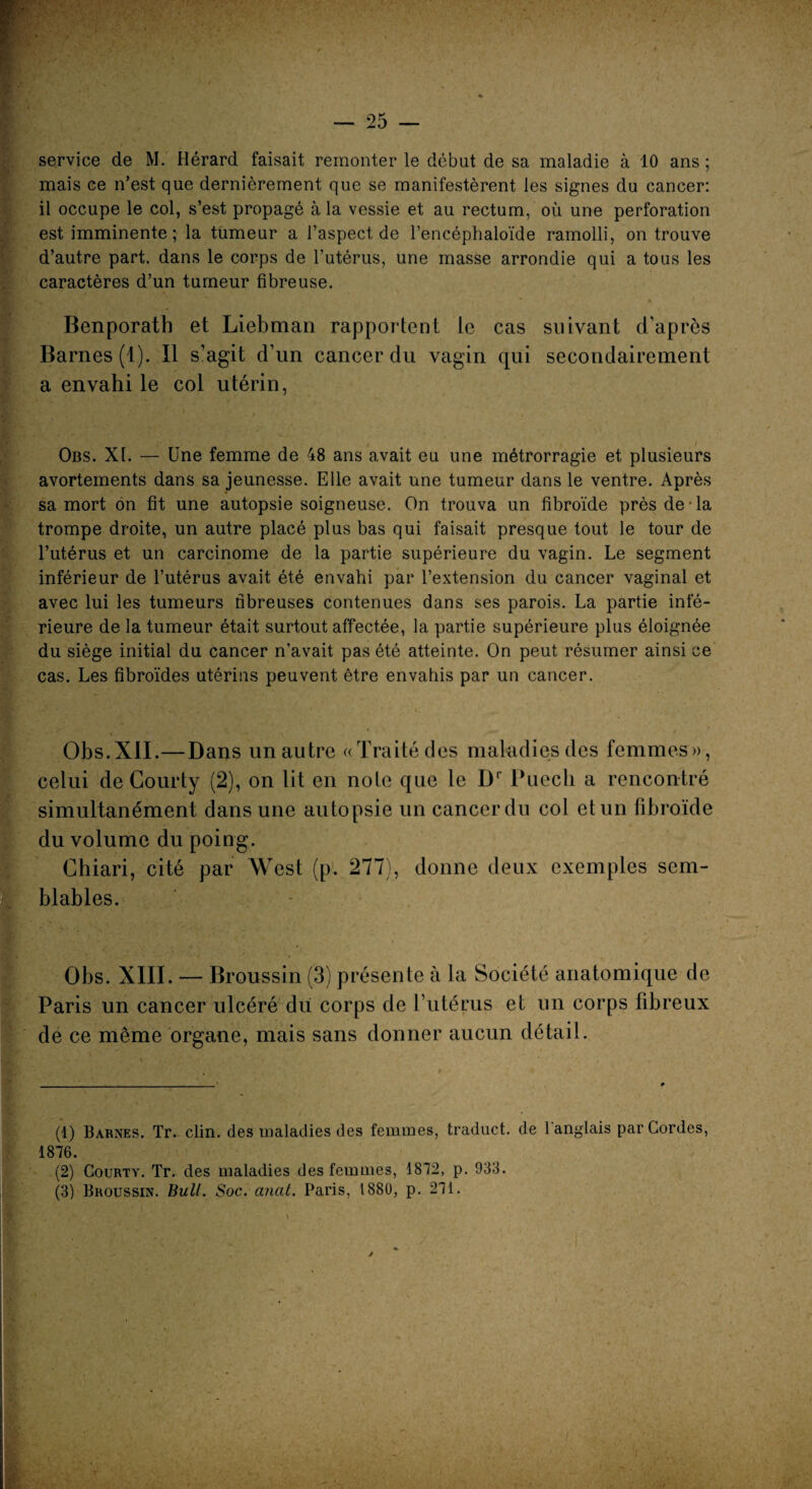 mais ce n’est que dernièrement que se manifestèrent les signes du cancer: il occupe le col, s’est propagé à la vessie et au rectum, où une perforation est imminente ; la tumeur a l’aspect de l’encéphaloïde ramolli, on trouve d’autre part, dans le corps de l’utérus, une masse arrondie qui a tous les caractères d’un tumeur fibreuse. Benporath et Liebman rapportent le cas suivant d’après Barnes (1). Il s’agit d’un cancer du vagin qui secondairement a envahi le col utérin, Obs. XI. — Une femme de 48 ans avait eu une métrorragie et plusieurs avortements dans sa jeunesse. Elle avait une tumeur dans le ventre. Après sa mort on fit une autopsie soigneuse. On trouva un fibroïde près de-la trompe droite, un autre placé plus bas qui faisait presque tout le tour de l’utérus et un carcinome de la partie supérieure du vagin. Le segment inférieur de l’utérus avait été envahi par l’extension du cancer vaginal et avec lui les tumeurs fibreuses contenues dans ses parois. La partie infé¬ rieure de la tumeur était surtout affectée, la partie supérieure plus éloignée du siège initial du cancer n’avait pas été atteinte. On peut résumer ainsi ce cas. Les fibroïdes utérins peuvent être envahis par un cancer. Obs.XII.—Dans un autre «Traité des maladies des femmes», celui de Courty (2), on lit en noie que le Dr Puecli a rencontré simultanément dans une autopsie un cancer du col et un fibroïde du volume du poing. Chiari, cité par West (p. 277), donne deux exemples sem¬ blables. Obs. XIII. — Broussin (3) présente à la Société anatomique de Paris un cancer ulcéré du corps de l’utérus et un corps fibreux de ce même organe, mais sans donner aucun détail. (1) Barnes. Tr. clin, des maladies des femmes, traduct. de 1 anglais par Cordes, 1876. (2) Courty. Tr. des maladies des femmes, 1872, p. 933. (3) Broussin. Bull. Soc. anal. Paris, 1880, p. 271.