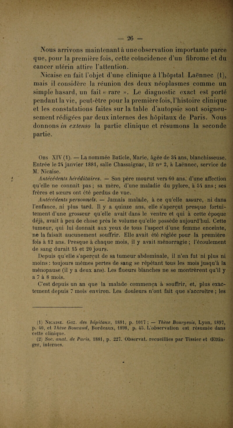 Nous arrivons maintenant à une observation importante parce que, pour la première fois, cette coïncidence d’un fibrome et du cancer utérin attire l’attention. Nicaise en fait l’objet, d’une clinique à l’hôpital Laënnec (4), mais il considère la réunion des deux néoplasmes comme un simple hasard, un fait « rare ». Le diagnostic exact est porté pendant la vie, peut-être pour la première fois, l’histoire clinique et les constatations faites sur la table d’autopsie sont soigneu¬ sement rédigées par deux internes des hôpitaux de Paris. Nous donnons in extenso la partie clinique et résumons la seconde partie. Obs XIV (1). — La nommée Baticle, Marie, âgée de 34 ans, blanchisseuse. Entrée le 24 janvier 1881, salle Chassaignac, lit n° 2, à Laënnec, service de M. Nicaise. Antécédents héréditaires. — Son père mourut vers 60 ans, d’une affection qu’elle ne connaît pas; sa mère, d’une maladie du pylore, à 54 ans; ses frères et sœurs ont cté perdus de vue. Antécédents personnels.— Jamais malade, à ce qu’elle assure, ni dans l’enfance, ni plus tard. Il y a quinze ans, elle s’aperçut presque fortui¬ tement d’une grosseur qu’elle avait dans le ventre et qui à cette époque déjà, avait à peu d-e chose près le volume qu’elle possède aujourd’hui. Cette tumeur, qui lui donnait aux yeux de tous l’aspect d’une femme enceinte, ne la faisait aucunement souffrir. Elle avait été réglée pour la première fois à 12 ans. Presque à chaque mois, il y avait ménorragie ; l’écoulement de sang durait 15 et 20 jours. Depuis qu’elle s’aperçut de sa tumeur abdominale, il n’en fut ni plus ni moins : toujours mêmes pertes de sang se répétant tous les mois jusqu’à la ménopause (il y a deux ans). Les flueurs blanches ne se montrèrent qu’il y a 7 à 8 mois. C’est depuis un an que la malade commença à souffrir, et, plus exac¬ tement depuis 7 mois environ. Les douleurs n’ont fait que s’accroître ; les (1) Nicaise. Gaz. des hôpitaux, 1881, p. 1017 ; — Thèse Bourrieois, Lyon, 1897, p. 40, et rlhèse Boucaud, Bordeaux, 1898, p. 45. L’observation est résumée dans cette clinique. (2) Soc. anal, de Paris, 1881, p. 227. Observât, recueillies par Tissier et Œttin- ger, internes.