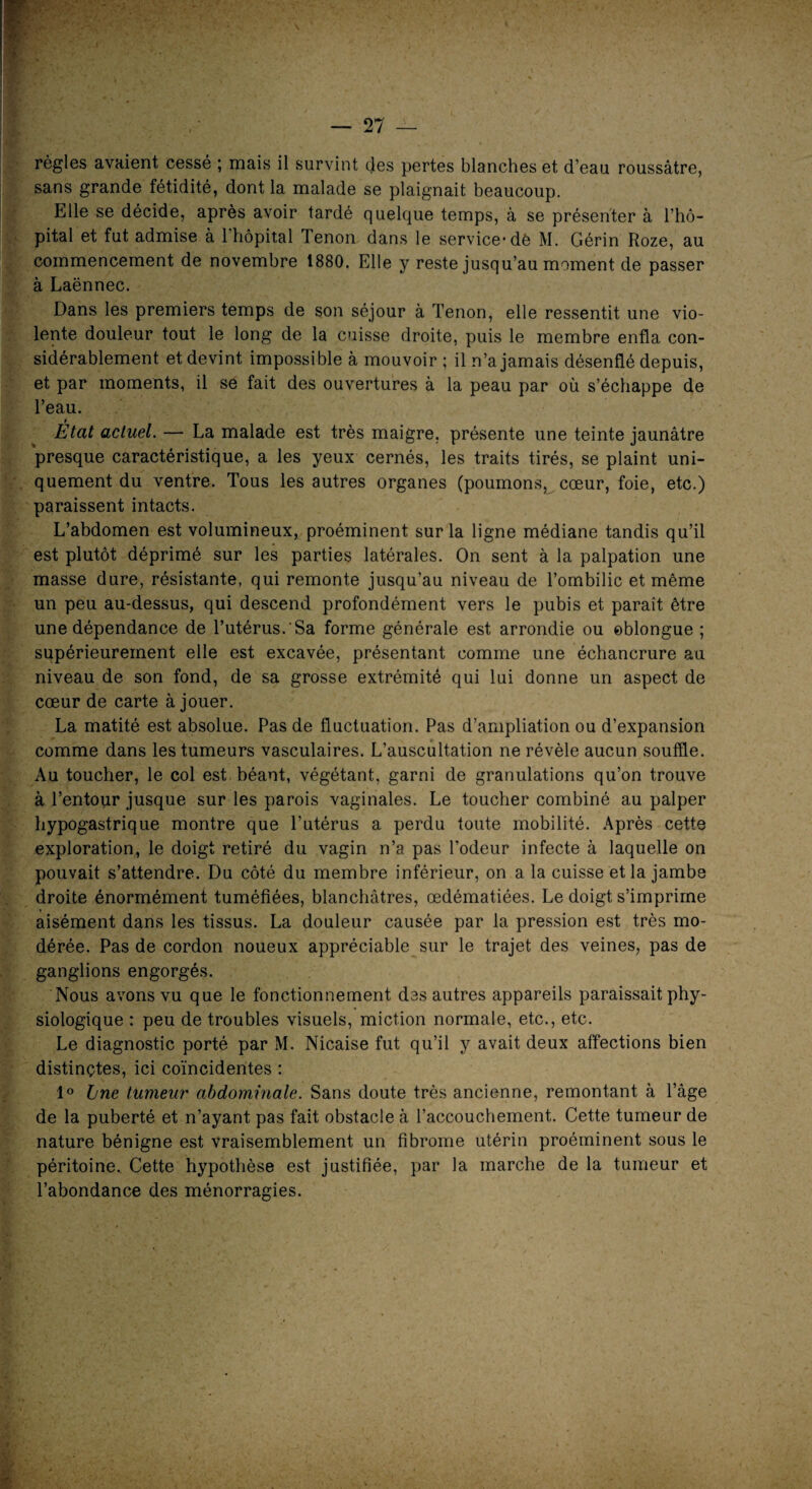 règles avaient cessé ; mais il survint des pertes blanches et d’eau roussâtre, sans grande fétidité, dont la malade se plaignait beaucoup. Elle se décide, après avoir tardé quelque temps, à se présenter à l’hô¬ pital et fut admise à l'hôpital Tenon dans le service’de M. Gérin Roze, au commencement de novembre 1880. Elle y reste jusqu’au moment de passer à Laënnec. Dans les premiers temps de son séjour à Tenon, elle ressentit une vio¬ lente douleur tout le long de la cuisse droite, puis le membre enfla con¬ sidérablement et devint impossible à mouvoir ; il n’a jamais désenflé depuis, et par moments, il se fait des ouvertures à la peau par où s’échappe de l’eau. t Etat actuel. — La malade est très maigre, présente une teinte jaunâtre presque caractéristique, a les yeux cernés, les traits tirés, se plaint uni¬ quement du ventre. Tous les autres organes (poumons, cœur, foie, etc.) paraissent intacts. L’abdomen est volumineux, proéminent sur la ligne médiane tandis qu’il est plutôt déprimé sur les parties latérales. On sent à la palpation une masse dure, résistante, qui remonte jusqu’au niveau de l’ombilic et même un peu au-dessus, qui descend profondément vers le pubis et paraît être une dépendance de l’utérus. Sa forme générale est arrondie ou eblongue ; supérieurement elle est excavée, présentant comme une échancrure au niveau de son fond, de sa grosse extrémité qui lui donne un aspect de cœur de carte à jouer. La matité est absolue. Pas de fluctuation. Pas d’ampliation ou d’expansion comme dans les tumeurs vasculaires. L’auscultation ne révèle aucun souffle. Au toucher, le col est béant, végétant, garni de granulations qu’on trouve à l’entour jusque sur les parois vaginales. Le toucher combiné au palper hypogastrique montre que l’utérus a perdu toute mobilité. Après cette exploration, le doigt retiré du vagin n’a pas l’odeur infecte à laquelle on pouvait s’attendre. Du côté du membre inférieur, on a la cuisse et la jambe droite énormément tuméfiées, blanchâtres, œdématiées. Le doigt s’imprime aisément dans les tissus. La douleur causée par la pression est très mo¬ dérée. Pas de cordon noueux appréciable sur le trajet des veines, pas de ganglions engorgés. Nous avons vu que le fonctionnement des autres appareils paraissait phy¬ siologique : peu de troubles visuels, miction normale, etc., etc. Le diagnostic porté par M. Nicaise fut qu’il y avait deux affections bien distinctes, ici coïncidentes : 1° bne tumeur abdominale. Sans doute très ancienne, remontant à l’âge de la puberté et n’ayant pas fait obstacle à l’accouchement. Cette tumeur de nature bénigne est vraisemblement un fibrome utérin proéminent sous le péritoine. Cette hypothèse est justifiée, par la marche de la tumeur et l’abondance des ménorragies.