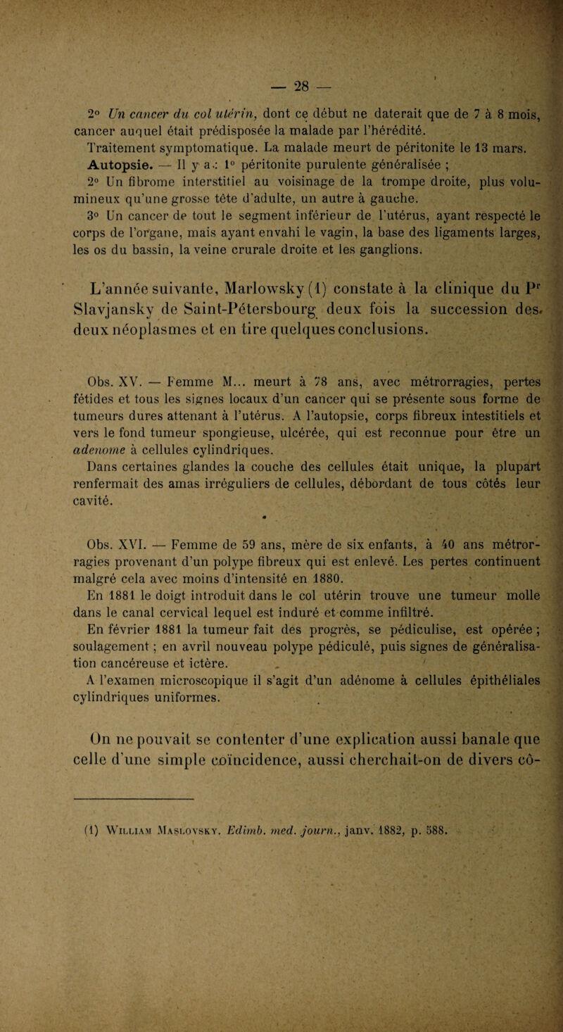 2° Un cancer du col utérin, dont ce début ne daterait que de 7 à 8 mois, cancer auquel était prédisposée la malade par l’hérédité. Traitement symptomatique. La malade meurt de péritonite le 13 mars. Autopsie. — Il y a.: 1° péritonite purulente généralisée ; 2° Un fibrome interstitiel au voisinage de la trompe droite, plus volu¬ mineux qu’une grosse tête d'adulte, un autre à gauche. 3° Un cancer de tout le segment inférieur de l’utérus, ayant respecté le corps de l’organe, mais ayant envahi le vagin, la base des ligaments larges, les os du bassin, la veine crurale droite et les ganglions. L’année suivante, Marlowsky(l) constate à la clinique du Pr Slavjansky de Saint-Pétersbourg deux fois la succession des. deux néoplasmes et en tire quelques conclusions. Obs. XV. — Femme M... meurt à 78 ans, avec métrorragies, pertes fétides et tous les signes locaux d’un cancer qui se présente sous forme de tumeurs dures attenant à l’utérus. A l’autopsie, corps fibreux intestitiels et vers le fond tumeur spongieuse, ulcérée, qui est reconnue pour être un adenome à cellules cylindriques. Dans certaines glandes la couche des cellules était unique, la plupart renfermait des amas irréguliers de cellules, débordant de tous côtés leur cavité. « Obs. XVI. — Femme de 59 ans, mère de six enfants, à 40 ans métror¬ ragies provenant d’un polype fibreux qui est enlevé. Les pertes continuent malgré cela avec moins d’intensité en 1880. En 1881 le doigt introduit dans le col utérin trouve une tumeur molle dans le canal cervical lequel est induré et comme infiltré. En février 1881 la tumeur fait des progrès, se pediculise, est opérée ; soulagement ; en avril nouveau polype pédiculé, puis signes de généralisa¬ tion cancéreuse et ictère. A l’examen microscopique il s’agit d’un adénome à cellules épithéliales cylindriques uniformes. On ne pouvait se contenter d’une explication aussi banale que celle d’une simple coïncidence, aussi cherchait-on de divers cô- (1) William Maslovsky. Edimb. med. journ., janv. 1882, p. 588.