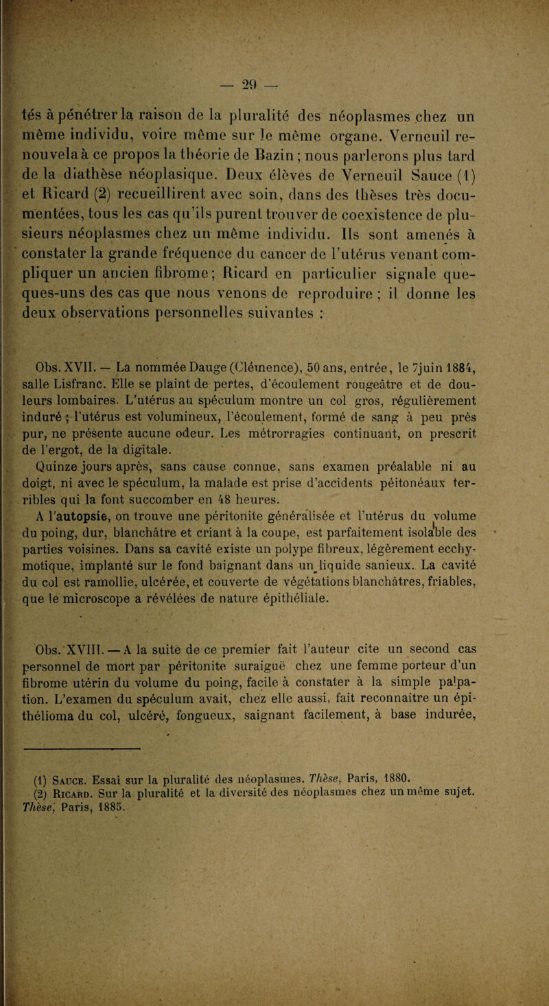 ? — 29 — tés à pénétrer la raison de la pluralité des néoplasmes chez un même individu, voire même sur le même organe. Verneuil re¬ nouvela à ce propos la théorie de Bazin ; nous parlerons plus tard de la diathèse néoplasique. Deux élèves de Verneuil Sauce (i) et Ricard (2) recueillirent avec soin, dans des thèses très docu¬ mentées, tous les cas qu’ils purent trouver de coexistence de plu¬ sieurs néoplasmes chez un même individu. Ils sont amenés à constater la grande fréquence du cancer de l’utérus venant com¬ pliquer un ancien fibrome ; Ricard en particulier signale que- ques-uns des cas que nous venons de reproduire ; il donne les deux observations personnelles suivantes : Obs. XVII. — La nommée Dauge (Clémence), 50 ans, entrée, le 7juin 1884, salle Lisfranc. Elle se plaint de pertes, d’écoulement rougeâtre et de dou¬ leurs lombaires. L’utérus au spécuLum montre un col gros, régulièrement induré ; l’utérus est volumineux, l’écoulement, formé de sang à peu près pur, ne présente aucune odeur. Les métrorragies continuant, on prescrit de l’ergot, de la digitale. Quinze jours après, sans cause connue, sans examen préalable ni au doigt, ni avec le spéculum, la malade est prise d’accidents péitonéaux ter¬ ribles qui la font succomber en 48 heures. A l’autopsie, on trouve une péritonite généralisée et l’utérus du volume du poing, dur, blanchâtre et criant à la coupe, est parfaitement isolable des parties voisines. Dans sa cavité existe un polype fibreux, légèrement ecchy- motique, implanté sur le fond baignant dans un liquide sanieux. La cavité du col est ramollie, ulcérée, et couverte de végétations blanchâtres, friables, que le microscope a révélées de nature épithéliale. Obs. XVIII. — A la suite de ce premier fait l’auteur cite un second cas personnel de mort par péritonite suraiguë chez une femme porteur d’un fibrome utérin du volume du poing, facile à constater à la simple pa]pa- tion. L’examen du spéculum avait, chez elle aussi, fait reconnaître un épi- thélioma du col, ulcéré, fongueux, saignant facilement, à base indurée, (1) Sauce. Essai sur la pluralité des néoplasmes. Thèse, Paris, 1880. (2) Ricard. Sur la pluralité et la diversité des néoplasmes chez un même sujet. Thèse, Paris, 1885.