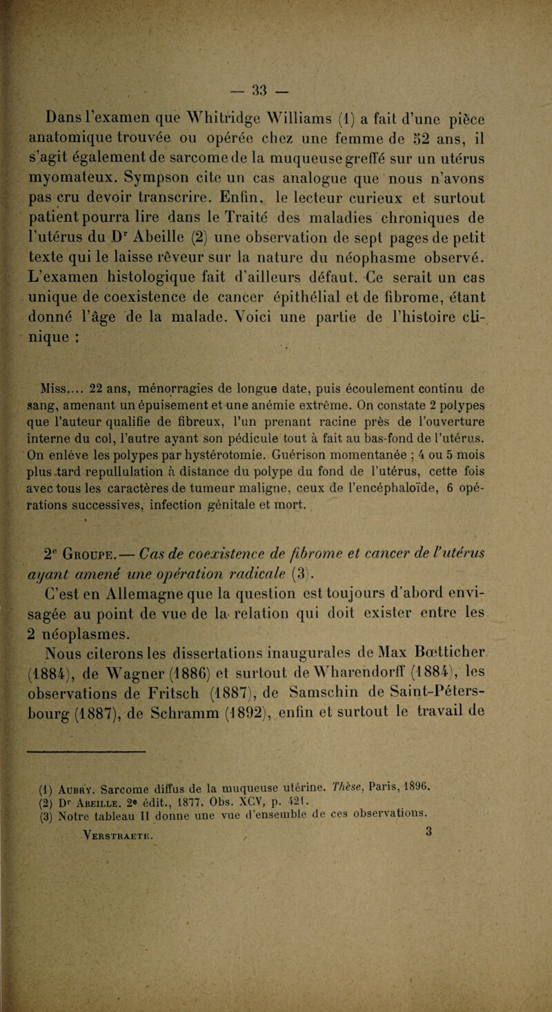 Dans l’examen que Whitridge Williams (1) a fait d’une pièce anatomique trouvée ou opérée chez une femme de 52 ans, il s’agit également de sarcome de la muqueuse greffé sur un utérus myomateux. Sympson cite un cas analogue que nous n’avons pas cru devoir transcrire. Enfin, le lecteur curieux et surtout patient pourra lire dans le Traité des maladies chroniques de l’utérus du Dr Abeille (2) une observation de sept pages de petit texte qui le laisse rêveur sur la nature du néophasme observé. L’examen histologique fait d’ailleurs défaut. Ce serait un cas unique de coexistence de cancer épithélial et de fibrome, étant donné l’âge de la malade. Voici une partie de l’histoire cli¬ nique : Miss.... 22 ans, ménorragies de longue date, puis écoulement continu de sang, amenant un épuisement et une anémie extrême. On constate 2 polypes que l’auteur qualifie de fibreux, l’un prenant racine près de l’ouverture interne du col, l’autre ayant son pédicule tout à fait au bas-fond de l’utérus. On enlève les polypes par hystérotomie. Guérison momentanée ; 4 ou 5 mois plus .tard repullulation à distance du polype du fond de l’utérus, cette fois avec tous les caractères de tumeur maligne, ceux de l’encéphaloïde, 6 opé¬ rations successives, infection génitale et mort. 2e Groupe.— Cas de coexistence de fibrome et cancer de Vutérus ayant amené une opération radicale (3). C’est en Allemagne que la question est toujours d’abord envi¬ sagée au point de vue de la* relation qui doit exister entre les 2 néoplasmes. Nous citerons les dissertations inaugurales de Max Bœtticher (1884), de Wagner (1886) et surtout de Wharendorff (1884), les observations de Fritsch (1887), de Samschin de Saint-Péters¬ bourg (1887), de Schramm (1892), enfin et surtout le travail de (1) Aübry. Sarcome diffus de la muqueuse utérine. Thèse, Paris, 1896. (2) Dr Abeille. 2° édit., 1877. Obs. XCV, p. 421. (3) Notre tableau II donne une vue d’ensemble de ces observations. Verstraete. , . “