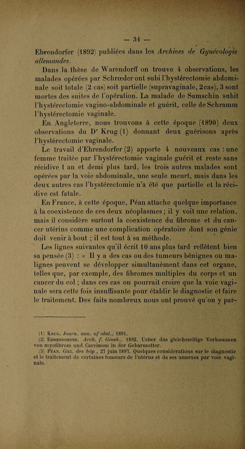 Ehrendorfer (1892) publiées dans les Archives de Gynécologie allemandes. Dans la thèse de Warendorff on trouve 4 observations, les malades opérées par Schrœderont subi l’hystérectomie abdomi¬ nale soit totale (2 cas) soit partielle (supravaginale, 2cas), 3 sont mortes des suites de l’opération. La malade de Samschin subit l’hystérectomie vagino-abdominale et guérit, celle deSchramm l’hystérectomie vaginale. En Angleterre, nous trouvons à cette époque (1890) deux observations du DrKrug(t) donnant deux guérisons après l’hystérectomie vaginale. Le travail d’Ehrendorfer (2) apporte 4 nouveaux cas : une femme traitée par l’hystérectomie vaginale guérit et reste sans récidive 1 an et demi plus tard, les trois autres malades sont opérées par la voie abdominale, une seule meurt, mais dans les deux autres cas l’hystérectomie n’a été que partielle et la réci¬ dive est fatale. En France, à cette époque, Péan attache quelque importance à la coexistence de ces deux néoplasmes ; il y voit une relation, mais il considère surtout la coexistence du fibrome et du can¬ cer utérins comme une complication opératoire dont son génie doit venir à bout ; il est tout à sa méthode. Les lignes suivantes qu'il écrit 10 ans plus tard reflètent bien sa pensée (3) : « Il y a des cas ou des tumeurs bénignes ou ma¬ lignes peuvent se développer simultanément dans cet organe, telles que, par exemple, des fibromes multiples du corps et un cancer du col ; dans ces cas on pourrait croire que la voie vagi¬ nale sera cette fois insuffisante pour établir le diagnostic et faire le traitement. Des faits nombreux nous ont prouvé qu’on y par- (1) Kruc.. Journ. ann. of obst., 1891. (2) Ehrendorfer. Arch. f. Ginek., 1892. Ueber das gleichezeitige Vorkommen von myofibrom und Carcinom in der Gebarmutter. (3) Péan. Gaz. des hôp , 21 juin 1897. Quelques considérations sur le diagnostic et le traitement de certaines tumeurs de l’utérus et de ses annexes par voie vagi-