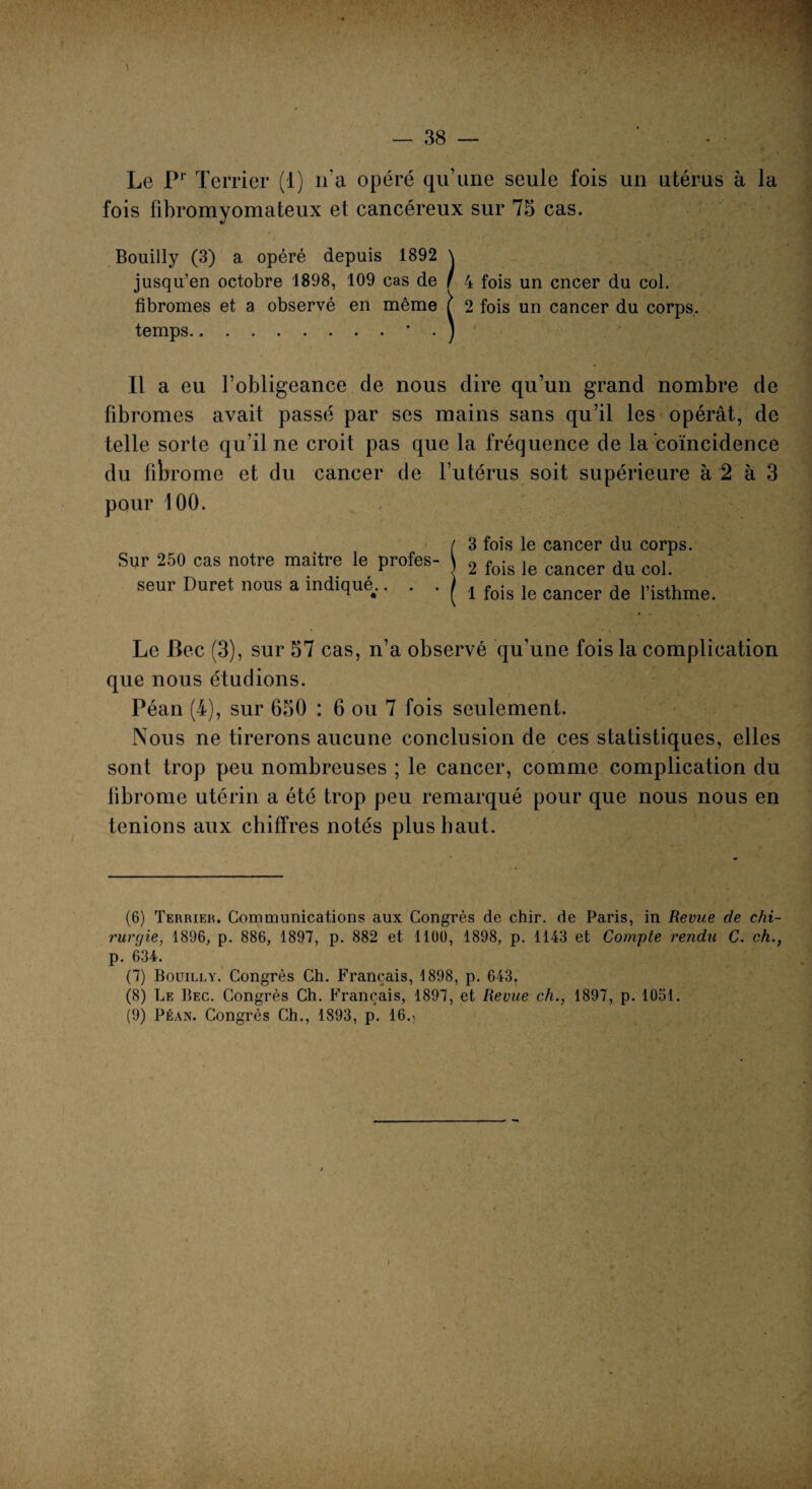 VIS Le Pr Terrier (1) n'a opéré qu’une seule fois un utérus à la fois fibromyomateux et cancéreux sur 75 cas. «/ Bouilly (3) a opéré depuis 1892 \ jusqu’en octobre 1898, 109 cas de / 4 fois un cncer du col. fibromes et a observé en même f 2 fois un cancer du corps, temps.* . ) Il a eu l’obligeance de nous dire qu’un grand nombre de fibromes avait passé par ses mains sans qu’il les opérât, de telle sorte qu’il ne croit pas que la fréquence de la coïncidence du fibrome et du cancer de l’utérus soit supérieure à 2 à 3 pour 100. / 3 fois le cancer du corps. Sur 250 cas notre maître le profes- 2 fois |e cancer du col seur Duret nous a indiqué.. . . ( , fois le cancer de risthme. Le Bec (3), sur 57 cas, n’a observé qu’une fois la complication que nous étudions. Péan (4), sur 650 : 6 ou 7 fois seulement. Nous ne tirerons aucune conclusion de ces statistiques, elles sont trop peu nombreuses ; le cancer, comme complication du fibrome utérin a été trop peu remarqué pour que nous nous en tenions aux chiffres notés plus haut. (6) Terrier. Communications aux Congrès de chir. de Paris, in Revue de chi- rurtjie, 1896, p. 886, 1897, p. 882 et 1100, 1898, p. 1143 et Compte rendu C. ch., p. 634. (7) Bouilly. Congrès Ch. Français, 1898, p. 643, (8) Le Bec. Congrès Ch. Français, 1897, et Revue ch., 1897, p. 1051. (9) Péan. Congrès Ch., 1893, p. 16.,