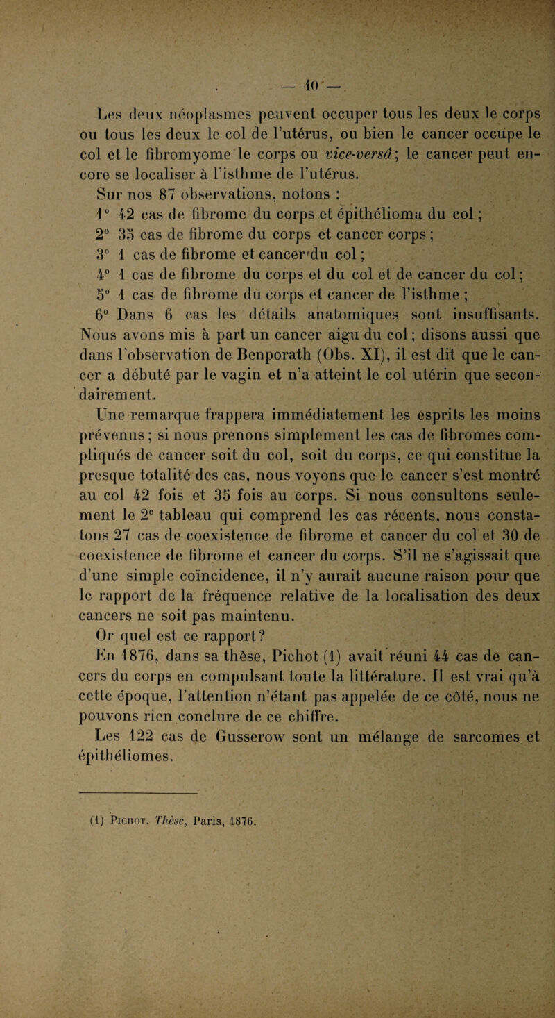 Les deux néoplasmes peuvent occuper tous les deux le corps ou tous les deux le col de l’utérus, ou bien le cancer occupe le col et le fibromyome le corps ou vice-versâ ; le cancer peut en¬ core se localiser à l’isthme de l’utérus. Sur nos 87 observations, notons : 1° 42 cas de fibrome du corps et épithélioma du col ; 2° 35 cas de fibrome du corps et cancer corps ; 3° 1 cas de fibrome et cancer'du col ; 4° 1 cas de fibrome du corps et du col et de cancer du col ; 5° 1 cas de fibrome du corps et cancer de l’isthme ; 6° Dans 6 cas les détails anatomiques sont insuffisants. Nous avons mis à part un cancer aigu du col ; disons aussi que dans l’observation de Benporath (Obs. XI), il est dit que le can¬ cer a débuté par le vagin et n’a atteint le col utérin que secon¬ dairement. Une remarque frappera immédiatement les esprits les moins prévenus ; si nous prenons simplement les cas de fibromes com¬ pliqués de cancer soit du col, soit du corps, ce qui constitue la presque totalité des cas, nous voyons que le cancer s’est montré au col 42 fois et 35 fois au corps. Si nous consultons seule¬ ment le 2e tableau qui comprend les cas récents, nous consta¬ tons 27 cas de coexistence de fibrome et cancer du col et 30 de coexistence de fibrome et cancer du corps. S’il ne s’agissait que d’une simple coïncidence, il n’y aurait aucune raison pour que le rapport de la fréquence relative de la localisation des deux cancers ne soit pas maintenu. Or quel est ce rapport? En 1876, dans sa thèse, Pichot (1) avait réuni 44 cas de can¬ cers du corps en compulsant toute la littérature. Il est vrai qu’à cette époque, l’attention n’étant pas appelée de ce côté, nous ne pouvons rien conclure de ce chiffre. Les 122 cas de Gusserow sont un mélange de sarcomes et épithéliomes.