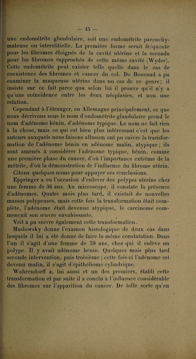 une'endométrite glandulaire, soit une endométrite parenchy¬ mateuse ou interstitielle. La première forme serait fréquente pour les fibromes éloignés de la cavité utérine et la seconde pour les fibromes rapprochés de cette même cavité (Wyder). Cette endométrite peut exister telle quelle dans le cas de coexistence des fibromes et cancer du col. De Boucaud a pu examiner la muqueuse utérine dans un cas de ce genre; il insiste sur ce fait parce que selon lui il prouve qu’il n’y a qu’une coïncidence entre les deux néoplasies, et non une relation. Cependant à l’étranger, en Allemagne principalement, ce que nous décrivons sous le nom d’endométrite glandulaire prend le nom d’adénome bénin, d’adénome typique. Le nom ne fait rien à la chose, mais ce qui est bien plus intéressant c’est que les auteurs auxquels nous faisons allusion ont pu suivre la transfor¬ mation de l’adénome bénin en adénome malin, atypique ; ils sont amenés à considérer l’adénome typique, bénin, comme une première phase du cancer, d’où l’importance extrême de la métrite, d’où la démonstration de l’influence du fibrome utérin. Citons quelques noms pour appuyer ces conclusions. Eppringer a eu l’occasion d’enlever des polypes utérins chez une femme de 36 ans. Au microscope, il constate la présence d’adénomes. Quatre mois plus tard, il existait de nouvelles masses polypeuses, mais cette fois la transformation était com¬ plète, l’adénome était devenue atypique, le carcinome, com¬ mençait son œuvre envahissante. Yeit a pu suivre également cette transformation. Maslowsky donne l’examen histologique de deux cas dans lesquels il lui a été donné de faire la même constatation. Dans l’un il s’agit d’une femme de 59 ans, chez qui il enlève un polype. Il y avait adénome bénin. Quelques mois plus tard seconde intervention, puis troisième ; cette fois-ci l’adénome est devenu malin, il s’agit d’épithéliomc cylindrique. Wahrendorff a, lui aussi et un des premiers, établi cette transformation et par suite il a conclu à l’inlluence considérable des fibromes sur l’apparition du cancer. De telle sorte qu’en