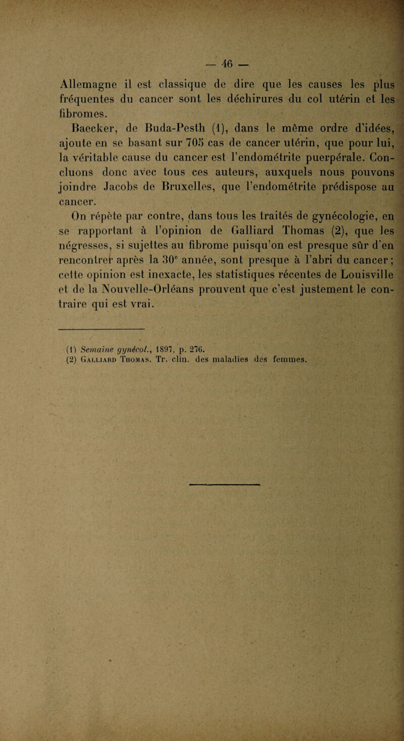 Allemagne il est classique de dire que les causes les plus fréquentes du cancer sont les déchirures du col utérin et les iibromes. Baecker, de Buda-Pesth (1), dans le même ordre d’idées, ajoute en se basant sur 705 cas de cancer utérin, que pour lui, la véritable cause du cancer est l’endométrite puerpérale. Con¬ cluons donc avec tous ces auteurs, auxquels nous pouvons joindre Jacobs de Bruxelles, que l’endométrite prédispose au cancer. On répète par contre, dans tous les traités de gynécologie, en se rapportant à l’opinion de Galliard Thomas (2), que les négresses, si sujettes au fibrome puisqu’on est presque sûr d'en rencontre!* après la 30e année, sont presque à l’abri du cancer; cette opinion est inexacte, les statistiques récentes de Louisville et de la Nouvelle-Orléans prouvent que c’est justement le con¬ traire qui est vrai. ; /■ • . (1) Semaine gynéco1897, p. 276. (2) Galliard Thomas. Tr. clin, des maladies des femmes.