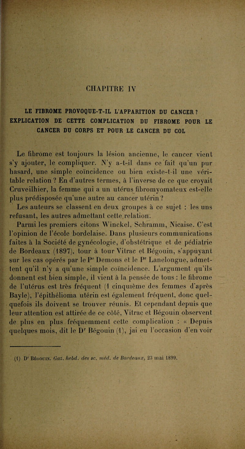 LE FIBROME PROVOQUE-T-IL L’APPARITION DU CANCER? EXPLICATION DE CETTE COMPLICATION DU FIBROME POUR LE CANCER DU CORPS ET POUR LE CANCER DU COL Le fibrome est toujours la lésion ancienne, le cancer vient s’y ajouter, le compliquer. N’y a-t-il dans ce fait qu’un pur hasard, une simple coïncidence ou bien existe-t-il une véri¬ table relation ? En d’autres termes, à l’inverse de ce que croyait Cruveilhier, la femme qui a un utérus fibromyomateux est-elle plus prédisposée qu’une autre au cancer utérin ? Les auteurs se classent en deux groupes à ce sujet : les uns refusant, les autres admettant cette,relation. Parmi les premiers citons Winckel, Schramm, Nicaise. C’est l’opinion de l’école bordelaise. Dans plusieurs communications faites à la Société de gynécologie, d’obstétrique et de pédiatrie de Bordeaux (1897), tour à tourVitrac et Bégouin, s’appuyant sur les cas opérés par lePr Démons et le Pr Lanelongue, admet¬ tent qu’il n’y a qu’une simple coïncidence. L’argument qu’ils donnent est bien simple, il vient à la pensée de tous : le fibrome de l’utérus est très fréquent (1 cinquième des femmes d’après Bayle), l’épithélioma utérin est également fréquent, donc quel¬ quefois ils doivent se trouver réunis. Et cependant depuis que leur attention est attirée de ce côlé, Vitrac et Bégouin observent de plus en plus fréquemment cette complication : « Depuis quelques mois, dit le Dr Bégouin (1), jai eu l’occasion d’en voir (1) Dr Bégouin. Gaz. hebd. des sc. méd. de Bordeaux, 23 mai 1899.