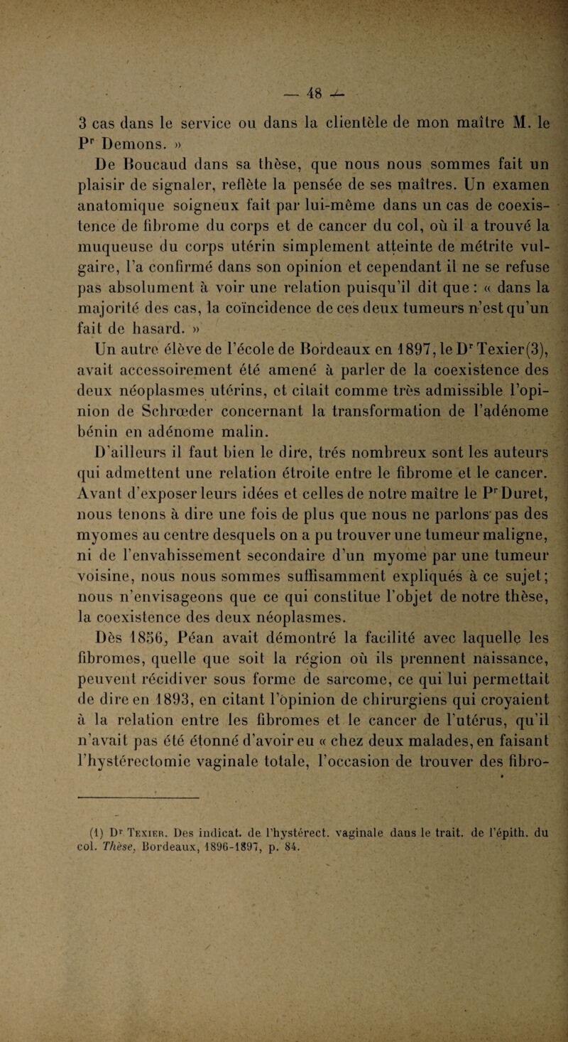 3 cas dans le service ou dans la clientèle de mon maître M. le Pr Démons. » De Boucaud dans sa thèse, que nous nous sommes fait un plaisir de signaler, reflète la pensée de ses maîtres. Un examen anatomique soigneux fait par lui-même dans un cas de coexis¬ tence de fibrome du corps et de cancer du col, où il a trouvé la muqueuse du corps utérin simplement atteinte de métrite vul¬ gaire, Ta confirmé dans son opinion et cependant il ne se refuse pas absolument à voir une relation puisqu’il dit que : « dans la majorité des cas, la coïncidence de ces deux tumeurs n’est qu’un fait de hasard. » Un autre élève de l’école de Bordeaux en 1897, le Dr Texier(3), avait accessoirement été amené à parler de la coexistence des deux néoplasmes utérins, et citait comme très admissible l’opi¬ nion de Schrœder concernant la transformation de l’qdénome bénin en adénome malin. D’ailleurs il faut bien le dire, très nombreux sont les auteurs qui admettent une relation étroite entre le fibrome et le cancer. Avant d’exposer leurs idées et celles de notre maître le PrDuret, nous tenons à dire une fois de plus que nous ne parlons-pas des myomes au centre desquels on a pu trouver une tumeur maligne, ni de l’envahissement secondaire d’un myome par une tumeur voisine, nous nous sommes suffisamment expliqués à ce sujet; nous n’envisageons que ce qui constitue l’objet de notre thèse, la coexistence des deux néoplasmes. Dès 1856, Péan avait démontré la facilité avec laquelle les fibromes, quelle que soit la région où ils prennent naissance, peuvent récidiver sous forme de sarcome, ce qui lui permettait de dire en 1893, en citant l’opinion de chirurgiens qui croyaient à la relation entre les fibromes et le cancer de l’utérus, qu’il n’avait pas été étonné d’avoir eu « chez deux malades, en faisant rhystérectomie vaginale totale, l’occasion de trouver des fibro- (1) Dr Texier. Des indicat. de l’hystérect. vaginale dans le trait, de l’épith. du col. Thèse, Bordeaux, 1896-1891, p. 84.