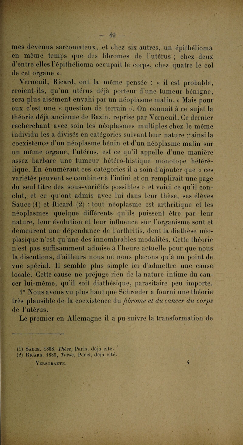 - î mes devenus sarcomateux, et chez six autres, un épithélioma en même temps que des fibromes de l'utérus ; chez deux d’entre elles l’épithélioma occupait le corps, chez quatre le col de cet organe ». Verneuil, Ricard, ont la même pensée : « il est probable, croient-ils, qu’un utérus déjà porteur d’une tumeur bénigne, sera plus aisément envahi par un néoplasme malin. » Mais pour eux c’est une « question de terrain ». On connaît à ce sujet la théorie déjà ancienne de Bazin, reprise par Verneuil. Ce dernier recherchant avec soin les néoplasmes multiples chez le même individu les a divisés en catégories suivant leur nature rainsila coexistence d’un néoplasme bénin ettl’un néoplasme malin sur un même organe, l’utérus, est ce qu’il appelle d’une manière assez barbare une tumeur hétéro-histique monotope hétéré- lique. En énumérant ces catégories il a soin d’ajouter que « ces variétés peuvent se combiner à l’infini et on remplirait une page du seul titre des sous-variétés possibles » et voici ce qu’il con¬ clut, et ce qu’ont admis avec lui dans leur thèse, ses élèves Sauce (1) et Ricard (2) : tout néoplasme est arthritique et les néoplasmes quelque différents qu’ils puissent être par leur nature, leur évolution et leur influence sur l’organisme sont et demeurent une dépendance de l’arthritis, dont la diathèse néo¬ plasique n’est qu'une des innombrables modalités. Cette théorie n’est pas suffisamment admise à l’heure actuelle pour que nous la discutions, d’ailleurs nous ne nous plaçons qu’à un point de vue spécial. Il semble plus simple ici d’admettre une cause locale. Cette cause ne préjuge rien de la nature intime du can¬ cer lui-même, qu’il soit diathésique, parasitaire peu importe. 1° Nous avons vu plus haut que Schrœder a fourni une théorie très plausible de la coexistence du fibrome et du cancer du corps de l’utérus. « Le premier en Allemagne il a pu suivre la transformation de (1) Sauce. 1888. Thèse, Paris, déjà cité. (2) Ricarq. 1885, Thèse, Paris, déjà cité. Verstuaete.