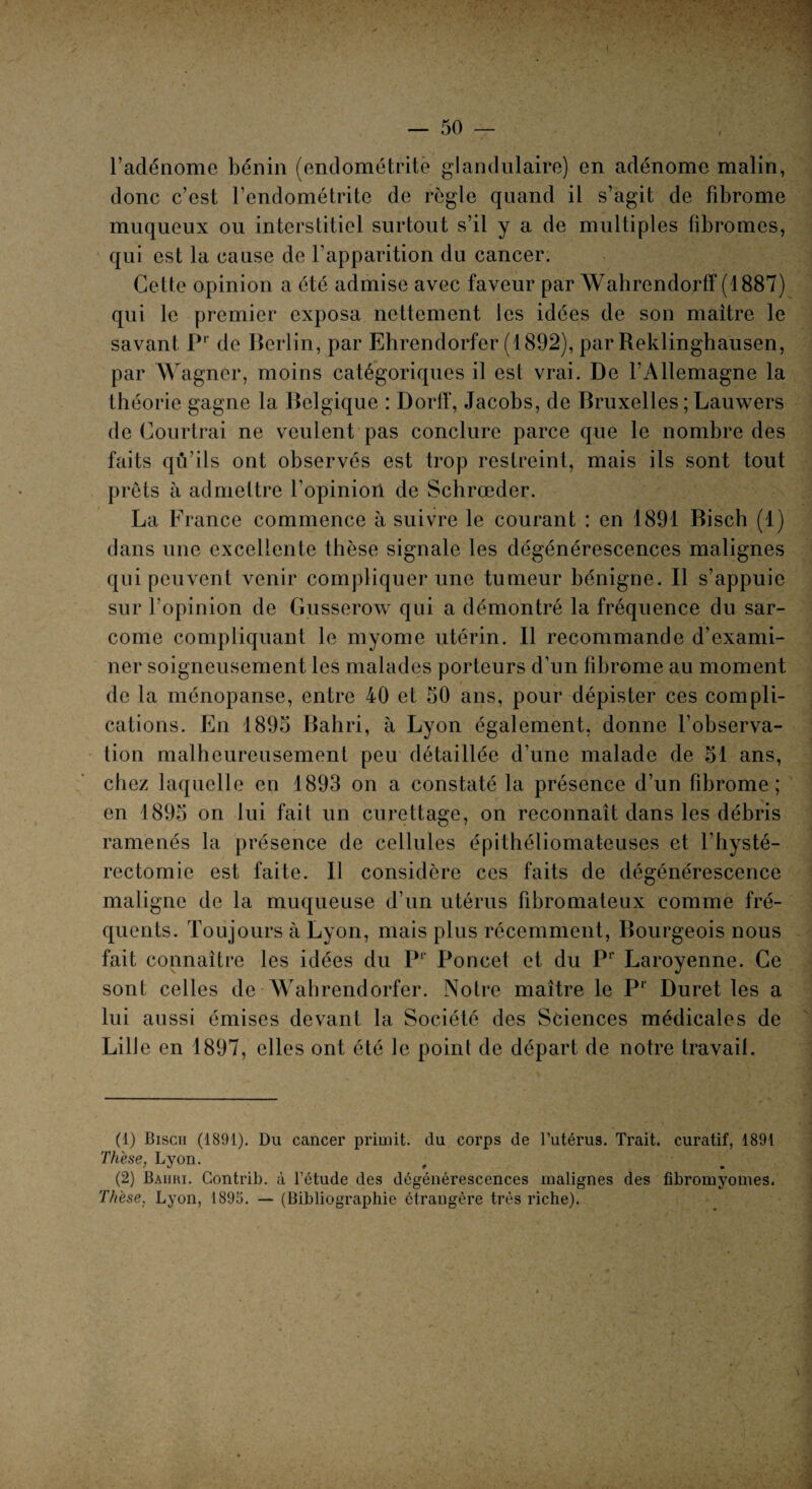 l’adénome bénin (endométrite glandulaire) en adénome malin, donc c’est l’endométrite de règle quand il s’agit de fibrome muqueux ou interstitiel surtout s’il y a de multiples fibromes, qui est la cause de l’apparition du cancer. Cette opinion a été admise avec faveur par Wahrendorff (1887) qui le premier exposa nettement les idées de son maître le savant Pr de Berlin, par Ehrendorfer (1892), par Reklinghausen, par Wagner, moins catégoriques il est vrai. De l’Allemagne la théorie gagne la Belgique : Dorlf, Jacobs, de Bruxelles ; Lauwers de Courtrai ne veulent pas conclure parce que le nombre des faits qu’ils ont observés est trop restreint, mais ils sont tout prêts à admettre l’opinion, de Schrœder. La France commence à suivre le courant : en 1891 Bisch (1) dans une excellente thèse signale les dégénérescences malignes qui peuvent venir compliquer une tumeur bénigne. Il s’appuie sur l’opinion de Gusserow qui a démontré la fréquence du sar¬ come compliquant le myome utérin. Il recommande d’exami¬ ner soigneusement les malades porteurs d’un fibrome au moment de la ménopanse, entre 40 et 50 ans, pour dépister ces compli¬ cations. En 1895 Bahri, à Lyon également, donne l’observa¬ tion malheureusement peu détaillée d’une malade de 51 ans, chez laquelle en 1893 on a constaté la présence d’un fibrome; en 1895 on lui fait un curettage, on reconnaît dans les débris ramenés la présence de cellules épithéliomateuses et l’hysté- rectomic est faite. Il considère ces faits de dégénérescence maligne de la muqueuse d’un utérus fibromateux comme fré¬ quents. Toujours à Lyon, mais plus récemment, Bourgeois nous fait connaître les idées du Pr Poncet et du Pr Laroyenne. Ce sont celles de Wahrendorfer. Notre maître le Pr Duret les a lui aussi émises devant la Société des Sciences médicales de LilJe en 1897, elles ont été le point de départ de notre travail. (1) Biscii (1891). Du cancer primit. du corps de l’utérus. Trait, curatif, 1891 Thèse, Lyon. (2) Baiiri. Contrib. à l’étude des dégénérescences malignes des fibromyomes. Thèse, Lyon, 1895. — (Bibliographie étrangère très riche).