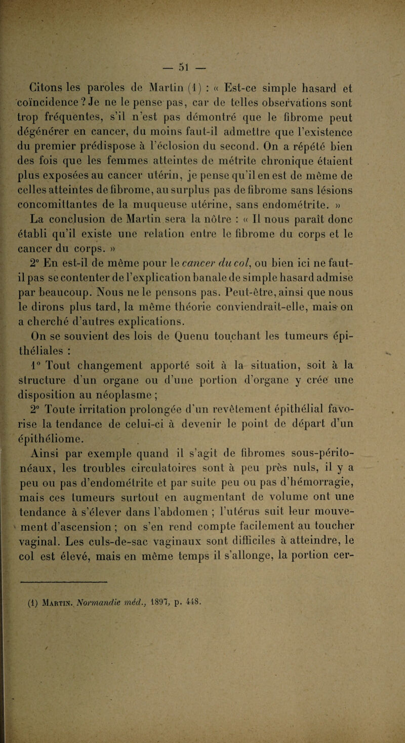 Citons les paroles de Martin (1) : « Est-ce simple hasard et coïncidence ? Je ne le pense pas, car de telles observations sont trop fréquentes, s’il n’est pas démontré que ]e fibrome peut dégénérer en cancer, du moins faut-il admettre que l’existence du premier prédispose à l’éclosion du second. On a répété bien des fois que les femmes atteintes de métrite chronique étaient plus exposées au cancer utérin, je pense qu’il en est de même de celles atteintes de fibrome, au surplus pas de fibrome sans lésions concomittantes de la muqueuse utérine, sans endométrite. » La conclusion de Martin sera la nôtre : « Il nous paraît donc établi qu’il existe une relation entre le fibrome du corps et le cancer du corps. » 2° En est-il de même pour le cancer du col, ou bien ici ne faut- il pas se contenter de l’explication banale de simple hasard admise par beaucoup. Nous ne le pensons pas. Peut-être, ainsi que nous le dirons plus tard, la même théorie conviendrait-elle, mais* on a cherché d’autres explications. On se souvient des lois de Quenu touchant les tumeurs épi¬ théliales : 1° Tout changement apporté soit à la situation, soit à la structure d’un organe ou d’une portion d’organe y crée une disposition au néoplasme ; 2° Toute irritation prolongée d’un revêtement épithélial favo¬ rise la tendance de celui-ci à devenir le point de départ d’un épithéliome. Ainsi par exemple quand il s’agit de fibromes sous-périto¬ néaux, les troubles circulatoires sont à peu près nuis, il y a peu ou pas d’endométrite et par suite peu ou pas d’hémorragie, mais ces tumeurs surtout en augmentant de volume ont une tendance à s’élever dans l’abdomen ; l’utérus suit leur mouve¬ ment d’ascension ; on s’en rend compte facilement au toucher vaginal. Les culs-de-sac vaginaux sont difficiles à atteindre, le col est élevé, mais en même temps il s’allonge, la portion cer- (1) Martin. Normandie méd., 1897, p. 448. /