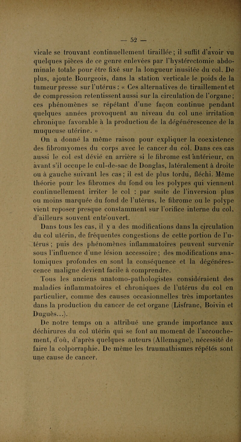 vicale se trouvant continuellement tiraillée ; il suffit d’avoir vu quelques pièces de ce genre enlevées par l’hystérectomie abdo¬ minale totale pour être fixé sur la longueur inusitée du col. De plus, ajoute Bourgeois, dans la station verticale Je poids de la tumeur presse sur l’utérus : « Ces alternatives de tiraillement et de compression retentissent aussi sur la circulation de l’organe ; ces phénomènes se répétant d’une façon continue pendant quelques années provoquent au niveau du col une irritation chronique favorable à la production de la dégénérescence de la muqueuse utérine. » On a donné la même raison pour expliquer la coexistence des fibromyomes du corps avec le cancer du col. Dans ces cas aussi le col est dévié en arrière si le fibrome est antérieur, en avant s’il occupe le cul-de-sac de Douglas, latéralement à droite ou à gauche suivant les cas; il est de plus tordu, fléchi. Même théorie pour les fibromes du fond ou les polypes qui viennent continuellement irriter le col : par suite de l’inversion plus ou moins marquée du fond de l’utérus, le fibrome ou le polype vient reposer presque constamment sur l’orifice interne du col, d’ailleurs souvent entrouvert. Dans tous les cas, il y a des modifications dans la circulation du col utérin, de fréquentes congestions de cette portion de l’u¬ térus ; puis des phénomènes inflammatoires peuvent survenir sous l’influence d’une lésion accessoire; des modifications ana¬ tomiques profondes en sont la conséquence et la dégénéres¬ cence maligne devient facile à comprendre. Tous les anciens anatomo-pathologistes considéraient des maladies inflammatoires et chroniques de l’utérus du col en particulier, comme des causes occasionnelles très importantes dans la production du cancer de cet organe (Lisfranc, Boivin et Duguès...). De notre temps on a attribué une grande importance aux déchirures du col utérin qui se font au moment de l’accouche¬ ment, d’où, d’après quelques auteurs (Allemagne), nécessité de faire la colporraphie. De même les traumathismes répétés sont une cause de cancer.