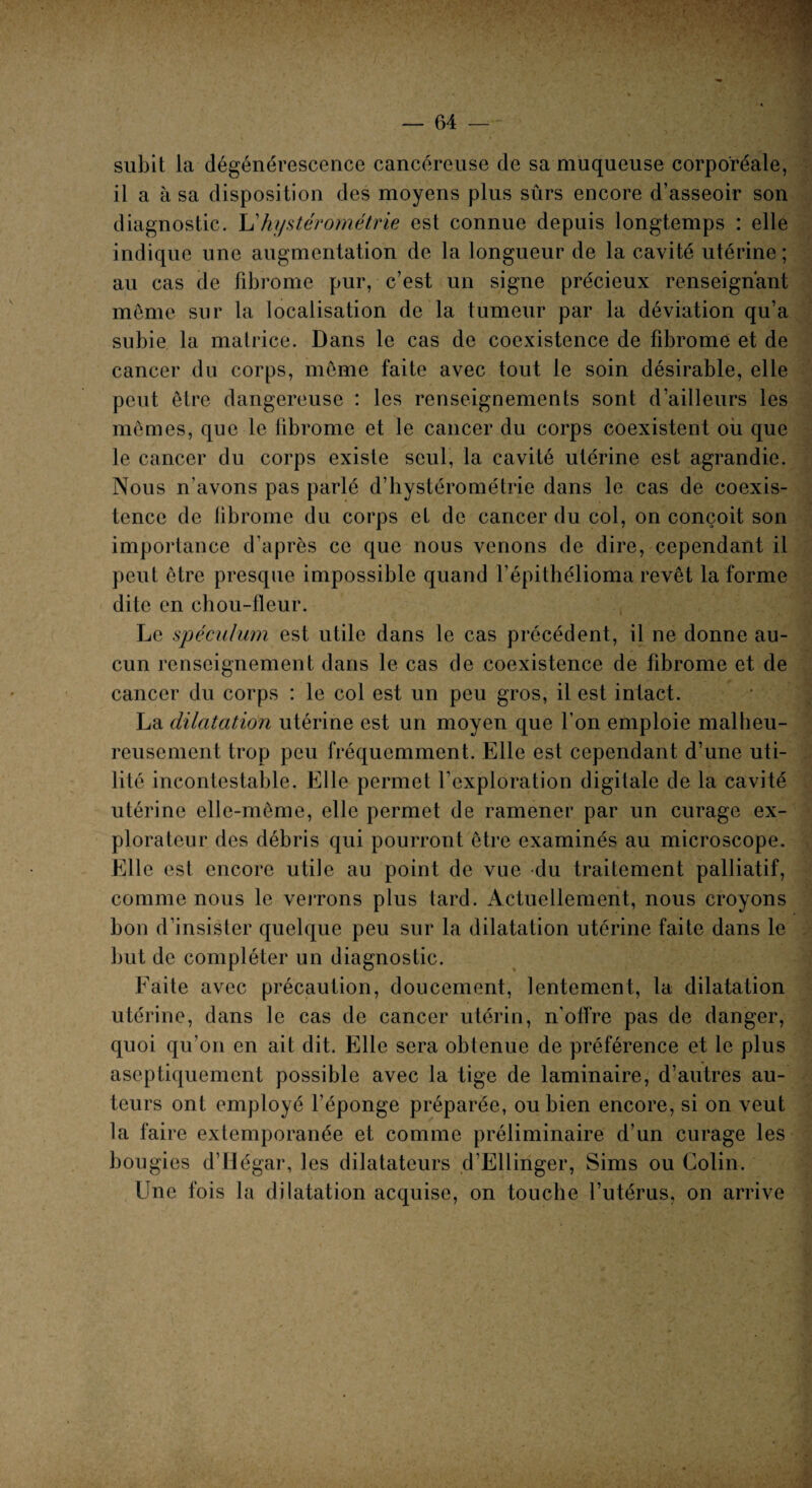 subit la dégénérescence cancéreuse de sa muqueuse corporéale, il a à sa disposition des moyens plus sûrs encore d’asseoir son diagnostic. L'hystérométrie est connue depuis longtemps : elle indique une augmentation de la longueur de la cavité utérine ; au cas de fibrome pur, c’est un signe précieux renseignant même sur la localisation de la tumeur par la déviation qu’a subie la matrice. Dans le cas de coexistence de fibrome et de cancer du corps, même faite avec tout le soin désirable, elle peut être dangereuse : les renseignements sont d’ailleurs les mêmes, que le fibrome et le cancer du corps coexistent où que le cancer du corps existe seul, la cavité utérine est agrandie. Nous n'avons pas parlé d’hystérométrie dans le cas de coexis¬ tence de fibrome du corps et de cancer du col, on conçoit son importance d’après ce que nous venons de dire, cependant il peut être presque impossible quand l’épithélioma revêt la forme dite en chou-fleur. Le spéculum est utile dans le cas précédent, il ne donne au¬ cun renseignement dans le cas de coexistence de fibrome et de cancer du corps : le col est un peu gros, il est intact. La dilatation utérine est un moyen que l’on emploie malheu¬ reusement trop peu fréquemment. Elle est cependant d’une uti¬ lité incontestable. Elle permet l’exploration digitale de la cavité utérine elle-même, elle permet de ramener par un curage ex¬ plorateur des débris qui pourront être examinés au microscope. Elle est encore utile au point de vue du traitement palliatif, comme nous le verrons plus tard. Actuellement, nous croyons bon d’insister quelque peu sur la dilatation utérine faite dans le but de compléter un diagnostic. Faite avec précaution, doucement, lentement, la dilatation utérine, dans le cas de cancer utérin, n’offre pas de danger, quoi qu’on en ait dit. Elle sera obtenue de préférence et le plus aseptiquemcnt possible avec la tige de laminaire, d’autres au¬ teurs ont employé l’éponge préparée, ou bien encore, si on veut la faire extemporanée et comme préliminaire d’un curage les bougies d’Hégar, les dilatateurs d’Ellinger, Sims ou Colin. Une fois la dilatation acquise, on touche l’utérus, on arrive