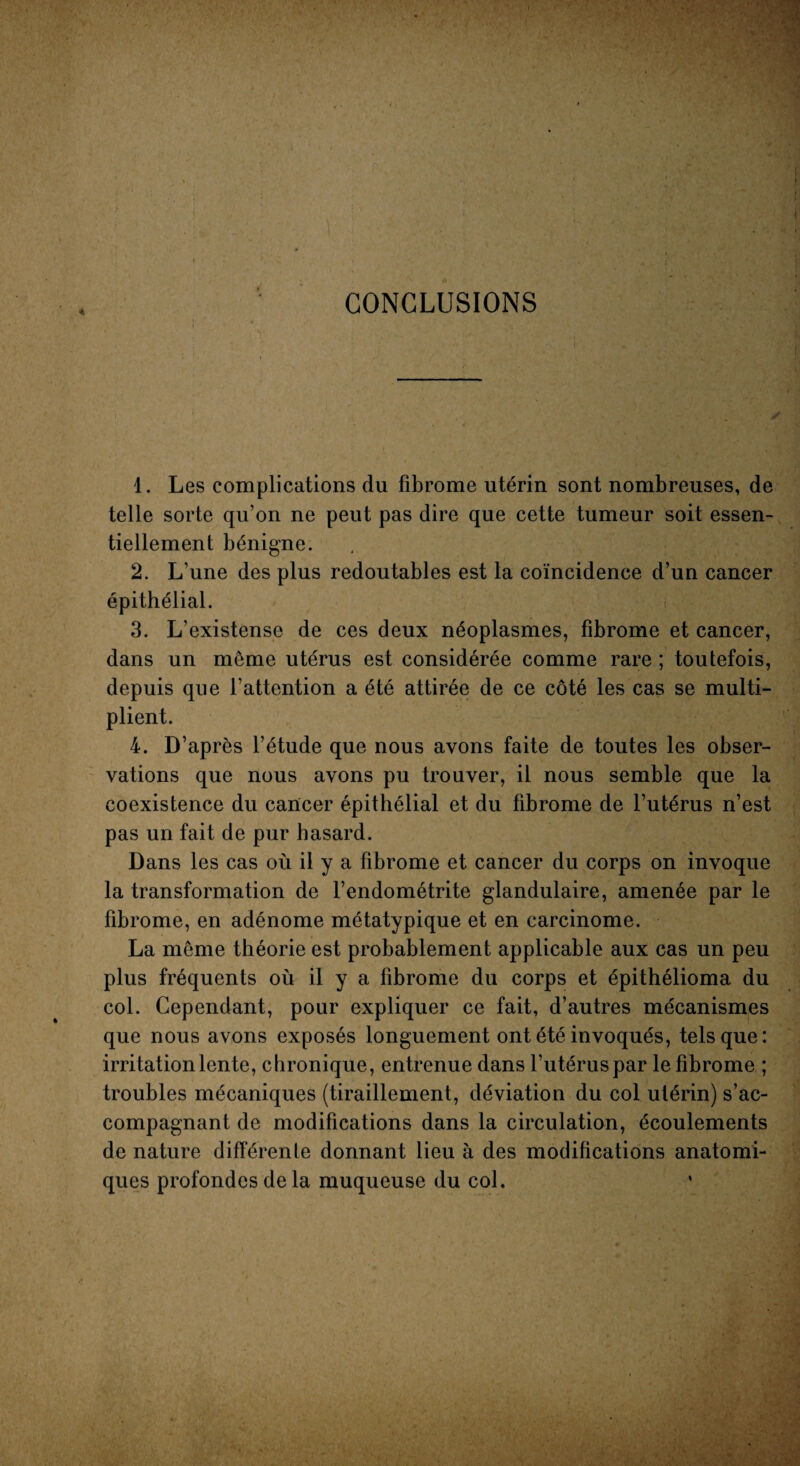 CONCLUSIONS / 1. Les complications du fibrome utérin sont nombreuses, de telle sorte qu’on ne peut pas dire que cette tumeur soit essen¬ tiellement bénigne. 2. L’une des plus redoutables est la coïncidence d’un cancer épithélial. ; • 3. L existense de ces deux néoplasmes, fibrome et cancer, dans un meme utérus est considérée comme rare ; toutefois, depuis que l’attention a été attirée de ce côté les cas se multi¬ plient. 4. D’après l’étude que nous avons faite de toutes les obser¬ vations que nous avons pu trouver, il nous semble que la coexistence du cancer épithélial et du fibrome de l’utérus n’est pas un fait de pur hasard. Dans les cas où il y a fibrome et cancer du corps on invoque la transformation de l’endométrite glandulaire, amenée par le fibrome, en adénome métatypique et en carcinome. La meme théorie est probablement applicable aux cas un peu plus fréquents où il y a fibrome du corps et épithélioma du col. Cependant, pour expliquer ce fait, d’autres mécanismes que nous avons exposés longuement ont été invoqués, tels que: irritation lente, c hronique, entrenue dans l’utérus par le fibrome ; troubles mécaniques (tiraillement, déviation du col utérin) s’ac¬ compagnant de modifications dans la circulation, écoulements de nature différente donnant lieu à des modifications anatomi¬ ques profondes de la muqueuse du col.