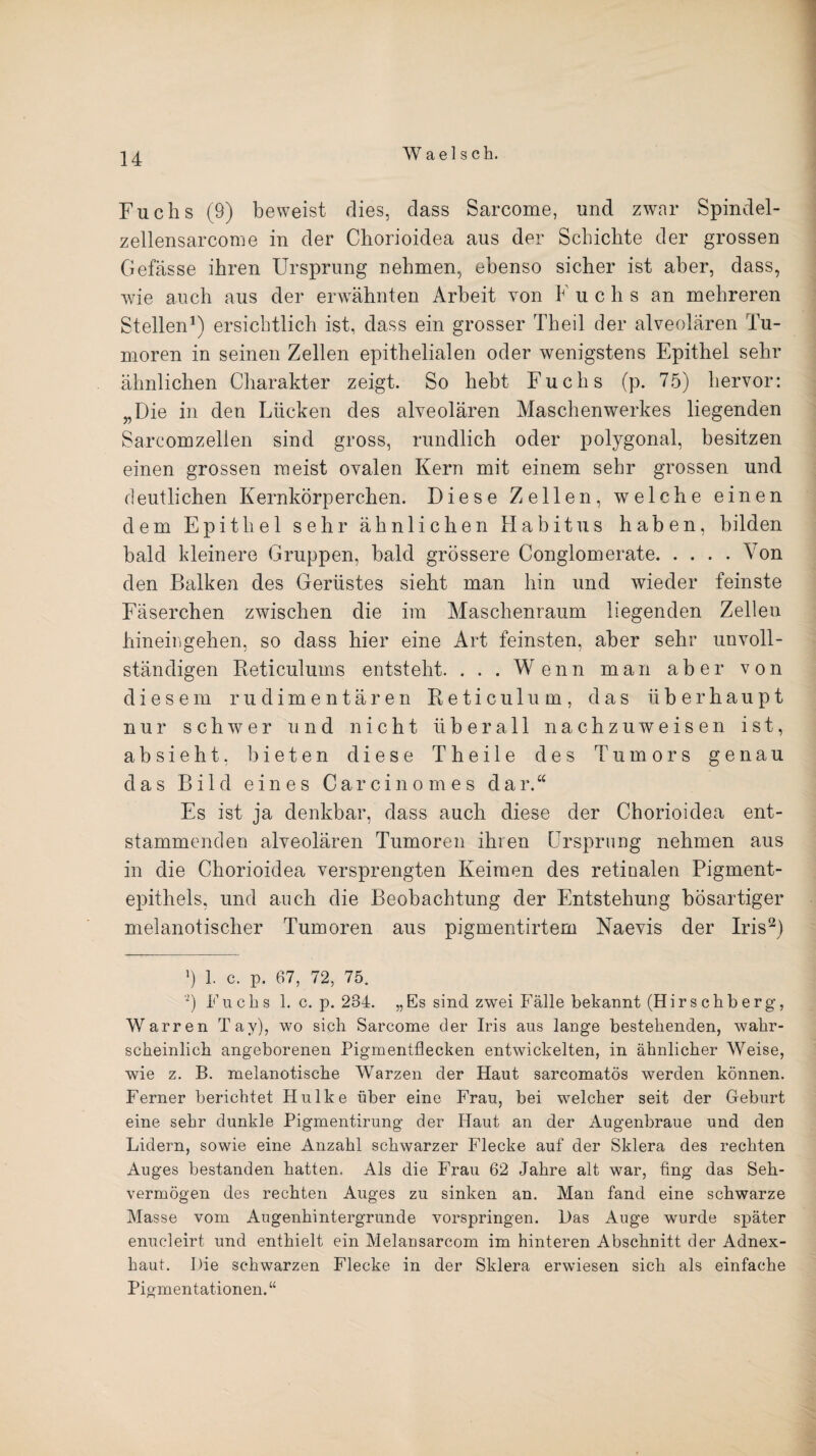 Fuchs (9) beweist dies, dass Sarcome, und zwar Spindel- zellensarcome in der Chorioidea aus der Schichte der grossen Gefässe ihren Ursprung nehmen, ebenso sicher ist aber, dass, wie auch aus der erwähnten Arbeit von F u c li s an mehreren Stellen1) ersichtlich ist, dass ein grosser Theil der alveolären Tu¬ moren in seinen Zellen epithelialen oder wenigstens Epithel sehr ähnlichen Charakter zeigt. So hebt Fuchs (p. 75) hervor: „Die in den Lücken des alveolären Maschen Werkes liegenden Sareomzelien sind gross, rundlich oder polygonal, besitzen einen grossen meist ovalen Kern mit einem sehr grossen und deutlichen Kernkörperchen. Diese Zellen, welche einen dem Epithel sehr ähnlichen Habitus haben, bilden bald kleinere Gruppen, bald grössere Conglomerate.Von den Balken des Gerüstes sieht man hin und wieder feinste Fäserchen zwischen die im Maschenraum liegenden Zellen hineiiigehen, so dass hier eine Art feinsten, aber sehr unvoll¬ ständigen Reticulums entsteht. . . . Wenn man aber von diesem rudimentären Reticulum, das überhaupt nur schwer und nicht überall nachzuweisen ist, absieht, bieten diese Theile des Tumors genau das Bild eines Carcinomes dar.“ Es ist ja denkbar, dass auch diese der Chorioidea ent¬ stammenden alveolären Tumoren ihren Ursprung nehmen aus in die Chorioidea versprengten Keimen des retinalen Pigment¬ epithels, und auch die Beobachtung der Entstehung bösartiger melanotischer Tumoren aus pigmentirtem Naevis der Iris2) *) 1. c. p. 67, 72, 75. •) Fachs 1. c. p. 234. „Es sind zwei Pralle bekannt (Hirschberg, Warren Tay), wo sich Sarcome der Iris aus lange bestehenden, wahr¬ scheinlich angeborenen Pigmentflecken entwickelten, in ähnlicher Weise, wie z. B. melanotische Warzen der Haut sarcomatös werden können. Ferner berichtet Hulke über eine Frau, bei welcher seit der Geburt eine sehr dunkle Pigmentirung der Haut an der Augenbraue und den Lidern, sowie eine Anzahl schwarzer Flecke auf der Sklera des rechten Auges bestanden hatten. Als die Frau 62 Jahre alt war, fing das Seh¬ vermögen des rechten Auges zu sinken an. Man fand eine schwarze Masse vom Augenhintergrunde vorspringen. Das Auge wurde später enucleirt und enthielt ein Melansarcom im hinteren Abschnitt der Adnex¬ haut. Die schwarzen Flecke in der Sklera erwiesen sich als einfache Pigmentationen. “
