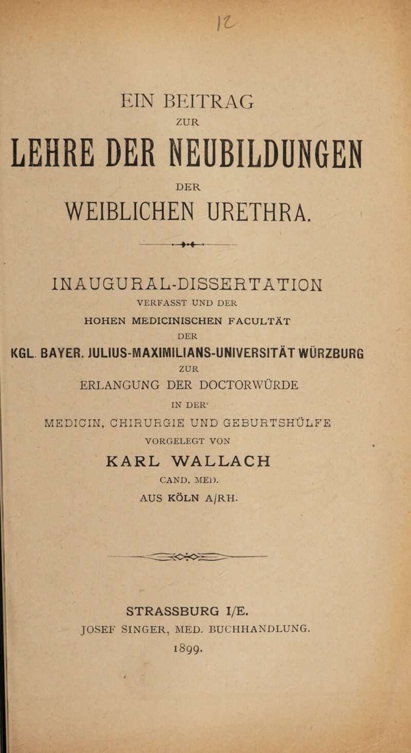 EIN BEITRAG ZUR LEHRE DER NEUBILDUNGEN DER WEIBLICHEN URETHRA. -. ■».«--- INAUGURALDISSERTATION VERFASST UND DER HOHEN MEDICINISCHEN FACULTÄT DER KGL BAYER. JULIUS-MAXIMILIANS-UNIVERSITÄT WÜRZBURG ZUR ERLANGUNG DER DOCTORWÜRDE IN DER MEDICIN, CHIRURGIE UND GEBURTSHÜLFE VORGELEGT VON KARL WALLACH CAND. MED. AUS KÖLN A/RH. STRASSBURG I/E. JOSEF SINGER, MED. BUCHHANDLUNG. 1899.