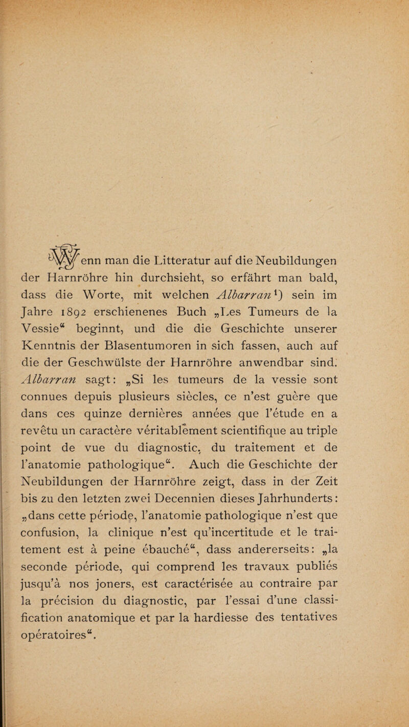 enn man die Litteratur auf die Neubildungen der Harnröhre hin durchsieht, so erfährt man bald, dass die Worte, mit welchen Albarran*) sein im Jahre 1892 erschienenes Buch „Bes Tumeurs de la Vessie“ beginnt, und die die Geschichte unserer Kenntnis der Blasentumoren in sich fassen, auch auf die der Geschwülste der Harnröhre anwendbar sind. Albarran sagt: „Si les tumeurs de la vessie sont connues depuis plusieurs siecles, ce n’est guere que dans ces quinze dernieres annees que l’etude en a revetu un caractere veritablement scientifique au triple point de vue du diagnostic, du traitement et de l’anatomie pathologique“. Auch die Geschichte der Neubildungen der Harnröhre zeigt, dass in der Zeit bis zu den letzten zwei Decennien dieses Jahrhunderts: „dans cette periode, l’anatomie pathologique n’est que confusion, la clinique n’est qu’incertitude et le trai¬ tement est ä peine ebauche“, dass andererseits: „la seconde periode, qui comprend les travaux publies jusqu’ä nos joners, est caracterisee au contraire par la precision du diagnostic, par l’essai d’une Classi¬ fication anatomique et par la hardiesse des tentatives operatoires“.