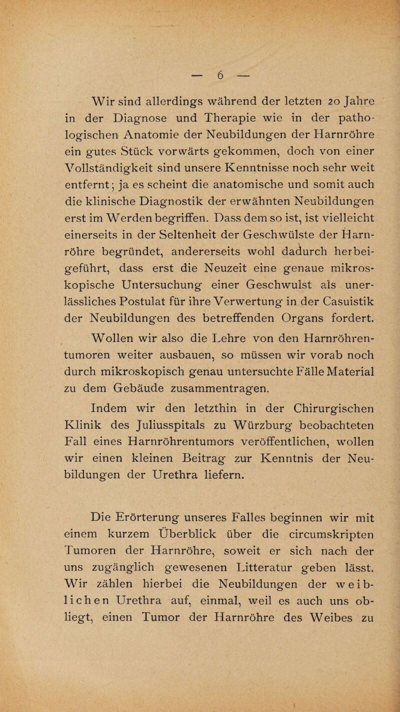 Wir sind allerdings während der letzten 20 Jahre in der Diagnose und Therapie wie in der patho¬ logischen Anatomie der Neubildungen der Harnröhre ein gutes Stück vorwärts gekommen, doch von einer Vollständigkeit sind unsere Kenntnisse noch sehr weit entfernt; ja es scheint die anatomische und somit auch die klinische Diagnostik der erwähnten Neubildungen erst im Werden begriffen. Dass dem so ist, ist vielleicht einerseits in der Seltenheit der Geschwülste der Harn¬ röhre begründet, andererseits wohl dadurch herbei¬ geführt, dass erst die Neuzeit eine genaue mikros¬ kopische Untersuchung einer Geschwulst als uner¬ lässliches Postulat für ihre Verwertung in der Casuistik der Neubildungen des betreffenden Organs fordert. Wollen wir also die Lehre von den Harnröhren¬ tumoren weiter ausbauen, so müssen wir vorab noch durch mikroskopisch genau untersuchte Fälle Material zu dem Gebäude Zusammentragen. Indem wir den letzthin in der Chirurgischen Klinik des Juliusspitals zu Würzburg beobachteten Fall eines Harnröhrentumors veröffentlichen, wollen wir einen kleinen Beitrag zur Kenntnis der Neu¬ bildungen der Urethra liefern. Die Erörterung unseres Falles beginnen wir mit einem kurzem Überblick über die circumskripten Tumoren der Harnröhre, soweit er sich nach der uns zugänglich gewesenen Litteratur geben lässt. Wir zählen hierbei die Neubildungen der weib¬ lichen Urethra auf, einmal, weil es auch uns ob¬ liegt, einen Tumor der Harnröhre des Weibes zu