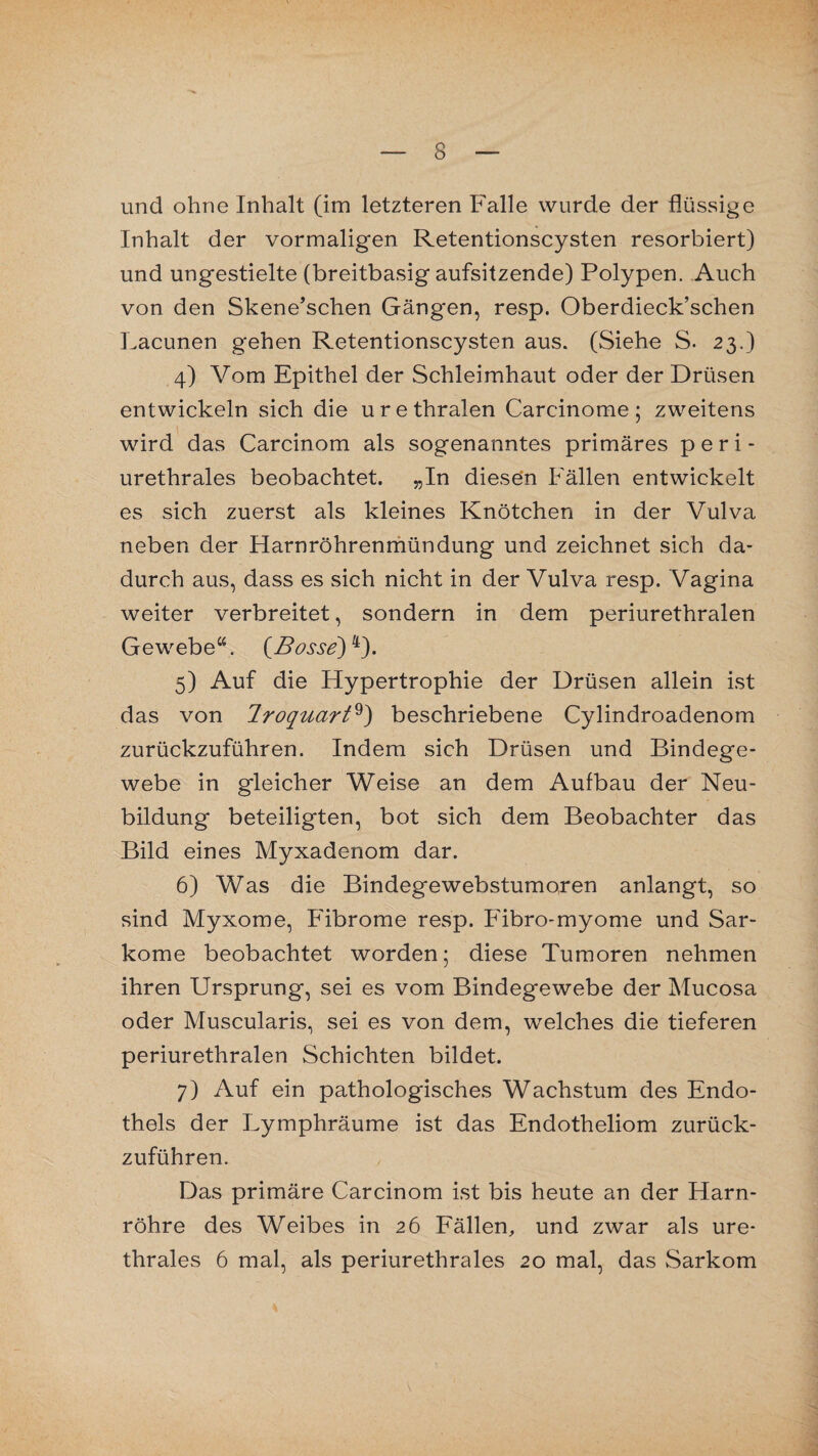 und ohne Inhalt (im letzteren Falle wurde der flüssige Inhalt der vormaligen Retentionscysten resorbiert) und ungestielte (breitbasig aufsitzende) Polypen. Auch von den Skene’schen Gängen, resp. Oberdieck’schen Lacunen gehen Retentionscysten aus. (Siehe S. 23.) 4) Vom Epithel der Schleimhaut oder der Drüsen entwickeln sich die urethralen Carcinome; zweitens wird das Carcinom als sogenanntes primäres p e r i - urethrales beobachtet. „In diesen Fällen entwickelt es sich zuerst als kleines Knötchen in der Vulva neben der Harnröhrenmündung und zeichnet sich da¬ durch aus, dass es sich nicht in der Vulva resp. Vagina weiter verbreitet, sondern in dem periurethralen Gewebe“. (Bosse)4). 5) Auf die Hypertrophie der Drüsen allein ist das von 1 roquort^) beschriebene Cylindroadenom zurückzuführen. Indem sich Drüsen und Bindege¬ webe in gleicher Weise an dem Aufbau der Neu¬ bildung beteiligten, bot sich dem Beobachter das Bild eines Myxadenom dar. 6) Was die Bindegewebstumoren anlangt, so sind Myxome, Fibrome resp. Fibro-myome und Sar¬ kome beobachtet worden; diese Tumoren nehmen ihren Ursprung, sei es vom Bindegewebe der Mucosa oder Muscularis, sei es von dem, welches die tieferen periurethralen Schichten bildet. 7) Auf ein pathologisches Wachstum des Endo¬ thels der Lymphräume ist das Endotheliom zurück¬ zuführen. Das primäre Carcinom ist bis heute an der Harn¬ röhre des Weibes in 26 Fällen, und zwar als ure¬ thrales 6 mal, als periurethrales 20 mal, das Sarkom