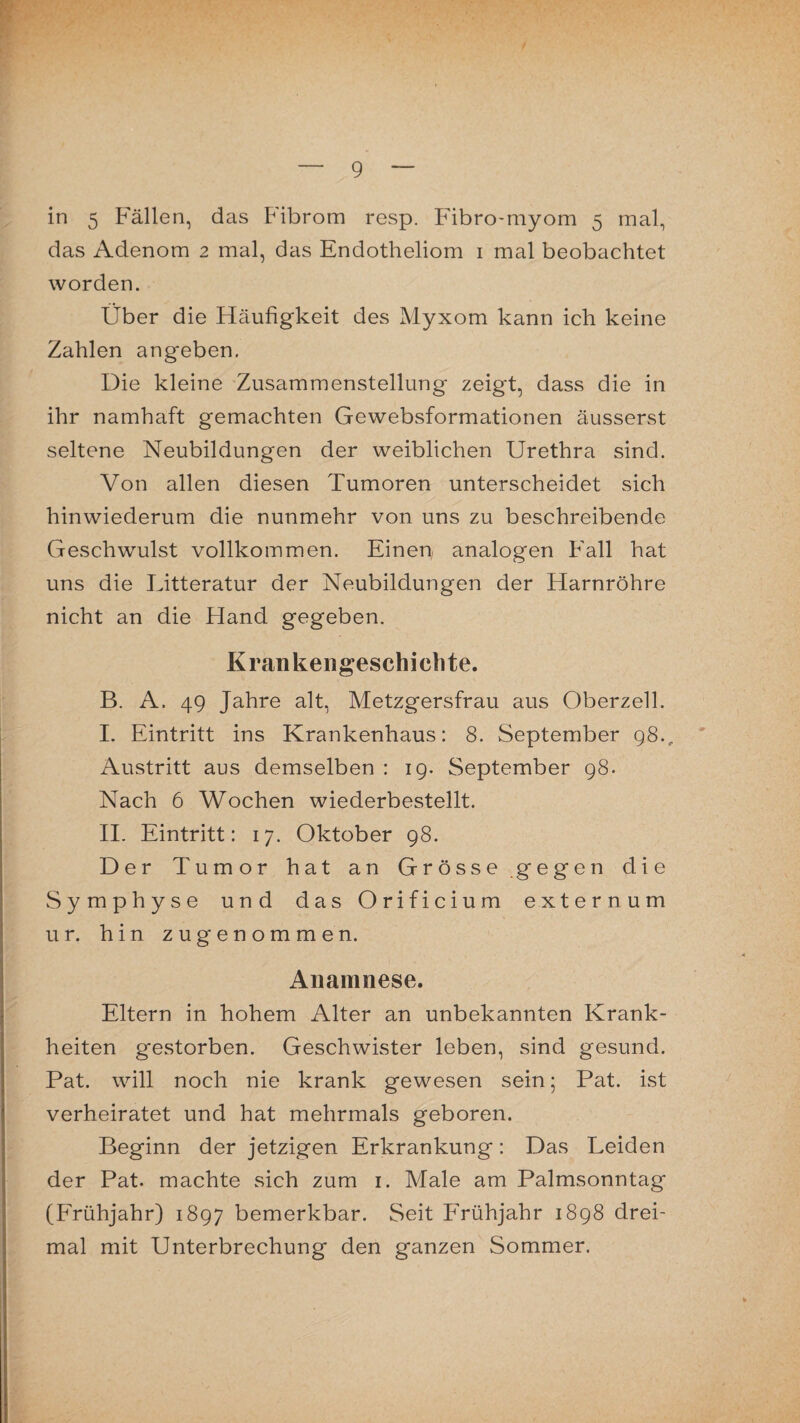 in 5 Fällen, das Fibrom resp. Fibro-myom 5 mal, das Adenom 2 mal, das Endotheliom 1 mal beobachtet worden. Über die Häufigkeit des Myxom kann ich keine Zahlen angeben. Die kleine Zusammenstellung zeigt, dass die in ihr namhaft gemachten Gewebsformationen äusserst seltene Neubildungen der weiblichen Urethra sind. Von allen diesen Tumoren unterscheidet sich hinwiederum die nunmehr von uns zu beschreibende Geschwulst vollkommen. Einen analogen Fall hat uns die Litteratur der Neubildungen der Harnröhre nicht an die Hand gegeben. Krankengeschichte. B. A. 49 Jahre alt, Metzgersfrau aus Oberzell. I. Eintritt ins Krankenhaus: 8. September 98., Austritt aus demselben : 19. September 98. Nach 6 Wochen wiederbestellt. II. Eintritt: 17. Oktober 98. Der Tumor hat an Grösse gegen die Symphyse und das Orificium externum ur. hin zugenommen, Anamnese. Eltern in hohem Alter an unbekannten Krank¬ heiten gestorben. Geschwister leben, sind gesund. Pat. will noch nie krank gewesen sein; Pat. ist verheiratet und hat mehrmals geboren. Beginn der jetzigen Erkrankung: Das Leiden der Pat. machte sich zum 1. Male am Palmsonntag (Frühjahr) 1897 bemerkbar. Seit Frühjahr 1898 drei¬ mal mit Unterbrechung den ganzen Sommer.