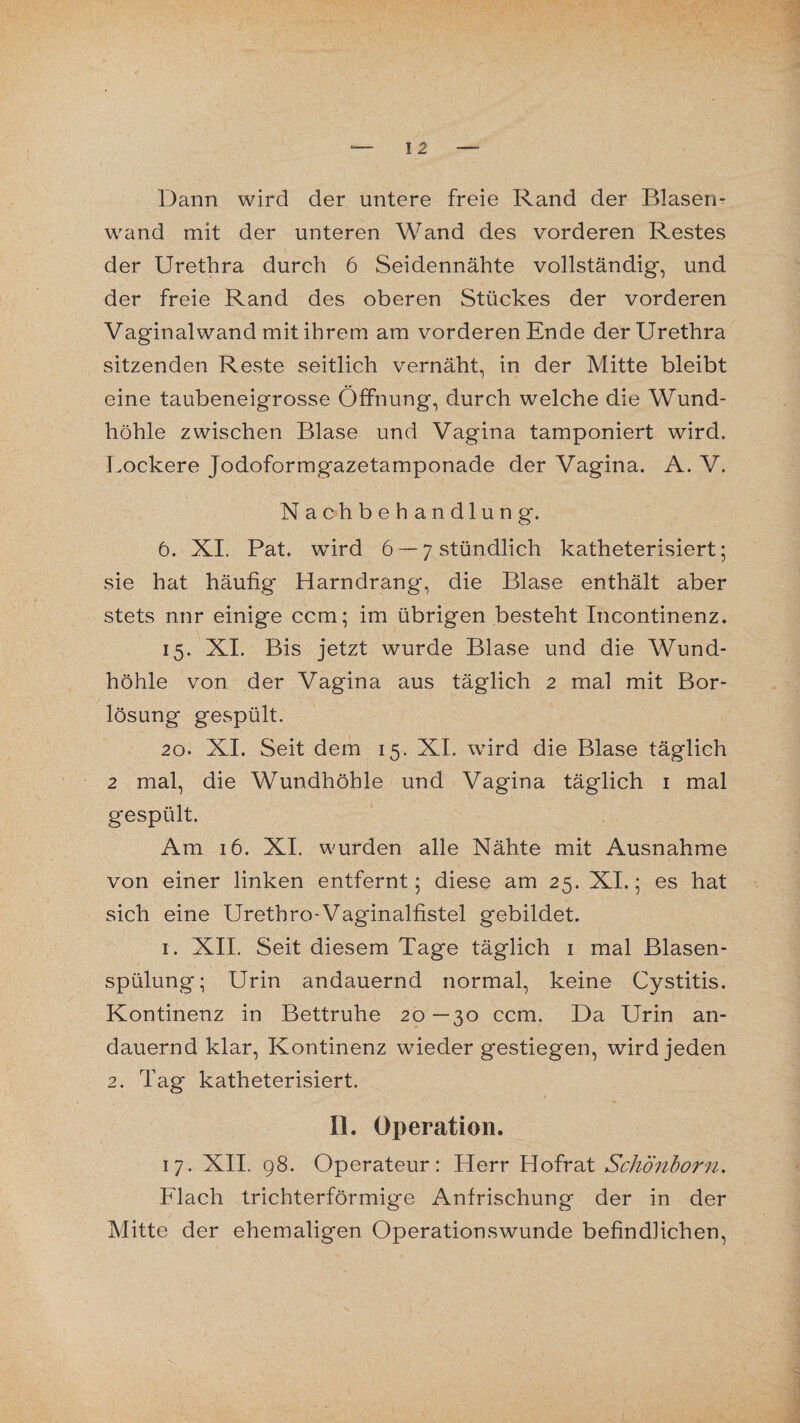 Dann wird der untere freie Rand der Blasen* wrand mit der unteren Wand des vorderen Restes der Urethra durch 6 Seidennähte vollständig, und der freie Rand des oberen Stückes der vorderen Vaginalwand mit ihrem am vorderen Ende der Urethra sitzenden Reste seitlich vernäht, in der Mitte bleibt eine taubeneigrosse Öffnung, durch welche die Wund¬ höhle zwischen Blase und Vagina tamponiert wird. Lockere Jodoformgazetamponade der Vagina. A. V. Nachbehandlung. 6. XI. Pat. wird 6 —7 stündlich katheterisiert; sie hat häufig Harndrang, die Blase enthält aber stets nnr einige ccm; im übrigen besteht Incontinenz. 15. XI. Bis jetzt wurde Blase und die Wund¬ höhle von der Vagina aus täglich 2 mal mit Bor¬ lösung gespült. 20. XI. Seit dem 15. XI. wird die Blase täglich 2 mal, die Wundhöhle und Vagina täglich 1 mal gespült. Am 16. XI. wurden alle Nähte mit Ausnahme von einer linken entfernt; diese am 25. XI.; es hat sich eine Urethro-Vaginalfistel gebildet. 1. XII. Seit diesem Tage täglich 1 mal Blasen¬ spülung; Urin andauernd normal, keine Cystitis. Kontinenz in Bettruhe 20 —30 ccm. Da Urin an¬ dauernd klar, Kontinenz wieder gestiegen, wird jeden 2. Tag katheterisiert. II. Operation. 17. XII. 98. Operateur: Herr Hofrat Schönborn. Flach trichterförmige Anfrischung der in der Mitte der ehemaligen Operationswunde befindlichen.