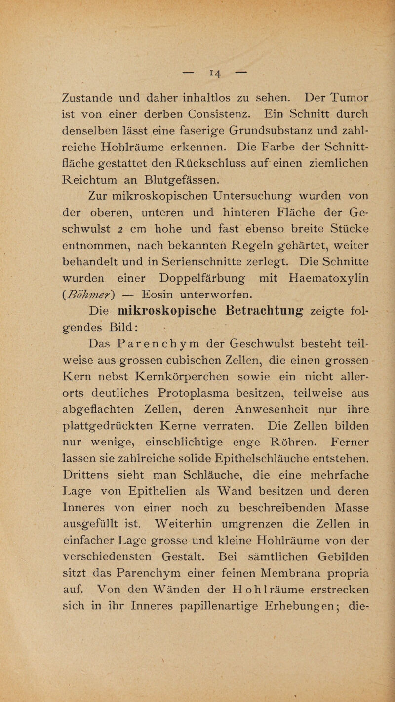 Zustande und daher inhaltlos zu sehen. Der Tumor ist von einer derben Consistenz. Ein Schnitt durch denselben lässt eine faserige Grundsubstanz und zahl¬ reiche Hohlräume erkennen. Die Farbe der Schnitt¬ fläche gestattet den Rückschluss auf einen ziemlichen Reichtum an Blutgefässen. Zur mikroskopischen Untersuchung wurden von der oberen, unteren und hinteren Fläche der Ge¬ schwulst 2 cm hohe und fast ebenso breite Stücke entnommen, nach bekannten Regeln gehärtet, weiter behandelt und in Serienschnitte zerlegt. Die Schnitte wurden einer Doppelfärbung mit Haematoxylin (Böhmer) — Eosin unterworfen. Die mikroskopische Betrachtung zeigte fol¬ gendes Bild: Das Parenchym der Geschwulst besteht teil¬ weise aus grossen cubischen Zellen, die einen grossen Kern nebst Kernkörperchen sowie ein nicht aller¬ orts deutliches Protoplasma besitzen, teilweise aus abgeflachten Zellen, deren Anwesenheit nur ihre plattgedrückten Kerne verraten. Die Zellen bilden nur wenige, einschlichtige enge Röhren. Ferner lassen sie zahlreiche solide Epithelschläuche entstehen. Drittens sieht man Schläuche, die eine mehrfache Lage von Epithelien als Wand besitzen und deren Inneres von einer noch zu beschreibenden Masse ausgefüllt ist. Weiterhin umgrenzen die Zellen in einfacher Lage grosse und kleine Hohlräume von der verschiedensten Gestalt. Bei sämtlichen Gebilden sitzt das Parenchym einer feinen Membrana propria auf. Von den Wänden der Hohl räume erstrecken sich in ihr Inneres papillenartige Erhebungen 5 die-
