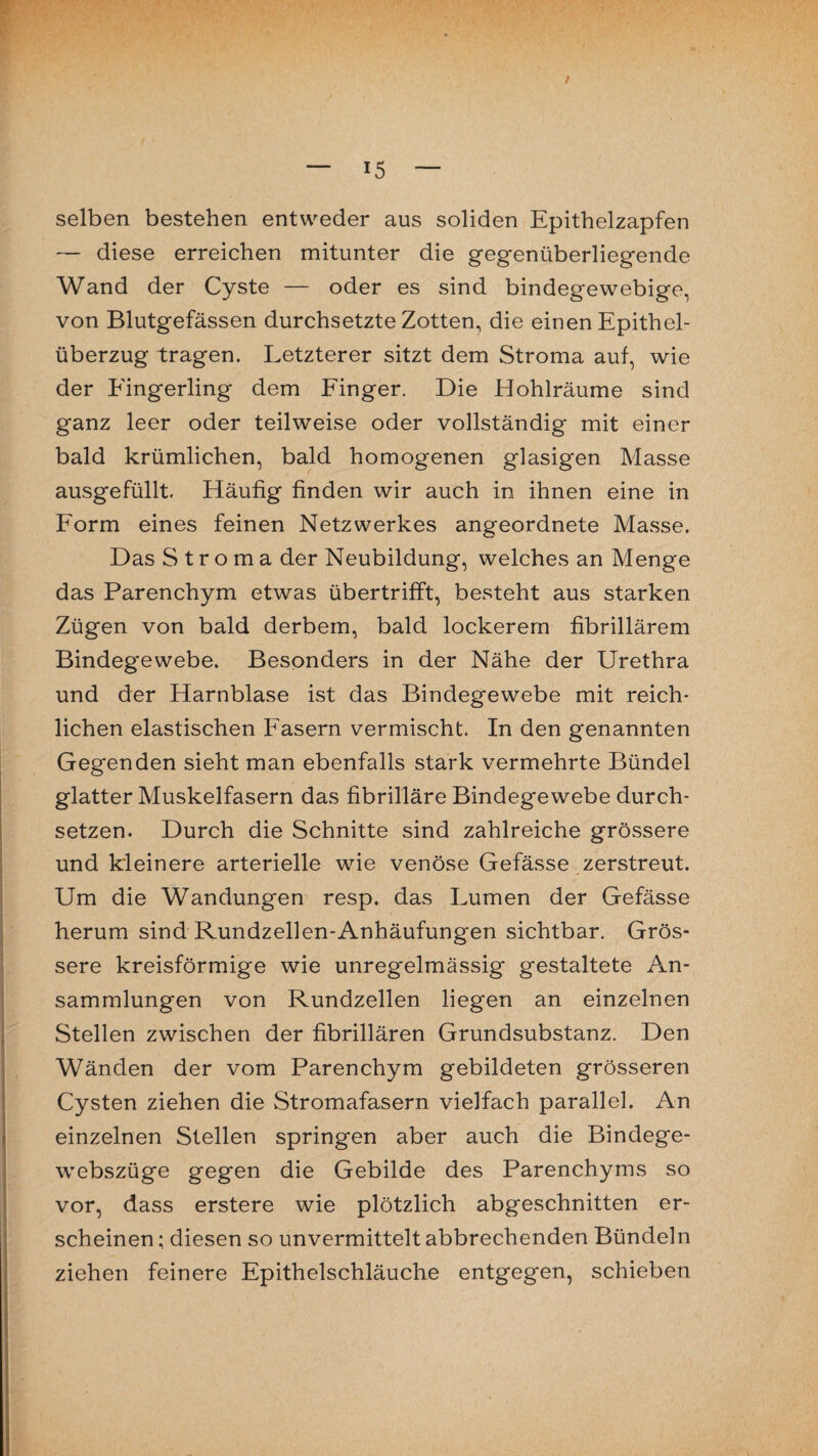 / — 15 — selben bestehen entweder aus soliden Epithelzapfen — diese erreichen mitunter die gegenüberliegende Wand der Cyste — oder es sind bindegewebige, von Blutgefässen durchsetzte Zotten, die einen Epithel¬ überzug tragen. Letzterer sitzt dem Stroma auf, wie der Eingerling dem Finger. Die Hohlräume sind ganz leer oder teilweise oder vollständig mit einer bald krümlichen, bald homogenen glasigen Masse ausgefüllt. Häufig finden wir auch in ihnen eine in Form eines feinen Netzwerkes angeordnete Masse. Das Stroma der Neubildung, welches an Menge das Parenchym etwas übertrifft, besteht aus starken Zügen von bald derbem, bald lockerem fibrillärem Bindegewebe. Besonders in der Nähe der Urethra und der Harnblase ist das Bindegewebe mit reich¬ lichen elastischen Fasern vermischt. In den genannten Gegenden sieht man ebenfalls stark vermehrte Bündel glatter Muskelfasern das fibrilläre Bindegewebe durch¬ setzen. Durch die Schnitte sind zahlreiche grössere und kleinere arterielle wie venöse Gefässe zerstreut. Um die Wandungen resp. das Lumen der Gefässe herum sind Rundzellen-Anhäufungen sichtbar. Grös¬ sere kreisförmige wie unregelmässig gestaltete An¬ sammlungen von Rundzellen liegen an einzelnen Stellen zwischen der fibrillären Grundsubstanz. Den Wänden der vom Parenchym gebildeten grösseren Cysten ziehen die Stromafasern vielfach parallel. An einzelnen Stellen springen aber auch die Bindege- webszüge gegen die Gebilde des Parenchyms so vor, dass erstere wie plötzlich abgeschnitten er¬ scheinen ; diesen so unvermittelt abbrechenden Bündeln ziehen feinere Epithelschläuche entgegen, schieben