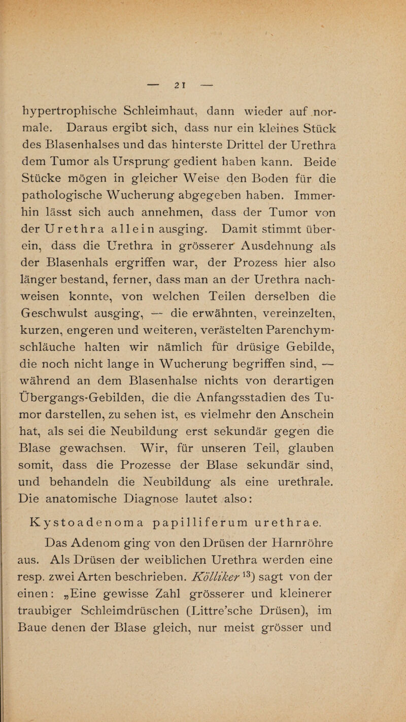 hypertrophische Schleimhaut, dann wieder auf nor¬ male. Daraus ergibt sich, dass nur ein kleines Stück des Blasenhalses und das hinterste Drittel der Urethra dem Tumor als Ursprung gedient haben kann. Beide Stücke mögen in gleicher Weise den Boden für die pathologische Wucherung abgegeben haben. Immer¬ hin lässt sich auch annehmen, dass der Tumor von der Urethra allein ausging. Damit stimmt über¬ ein, dass die Urethra in grösserer Ausdehnung als der Blasenhals ergriffen war, der Prozess hier also länger bestand, ferner, dass man an der Urethra nach- weisen konnte, von welchen Teilen derselben die Geschwulst ausging, — die erwähnten, vereinzelten, kurzen, engeren und weiteren, verästelten Parenchym¬ schläuche halten wir nämlich für drüsige Gebilde, die noch nicht lange in Wucherung begriffen sind, — während an dem Blasenhalse nichts von derartigen Übergangs-Gebilden, die die Anfangsstadien des Tu¬ mor darstellen, zu sehen ist, es vielmehr den Anschein hat, als sei die Neubildung erst sekundär gegen die Blase gewachsen. Wir, für unseren Teil, glauben somit, dass die Prozesse der Blase sekundär sind, und behandeln die Neubildung als eine urethrale. Die anatomische Diagnose lautet also: Kystoadenoma papilliferum urethrae. Das Adenom ging von den Drüsen der Harnröhre aus. Als Drüsen der weiblichen Urethra werden eine resp. zwei Arten beschrieben. Kölliker13) sagt von der einen: „Eine gewisse Zahl grösserer und kleinerer traubiger Schleimdrüschen (Littre’sche Drüsen), im Baue denen der Blase gleich, nur meist grösser und