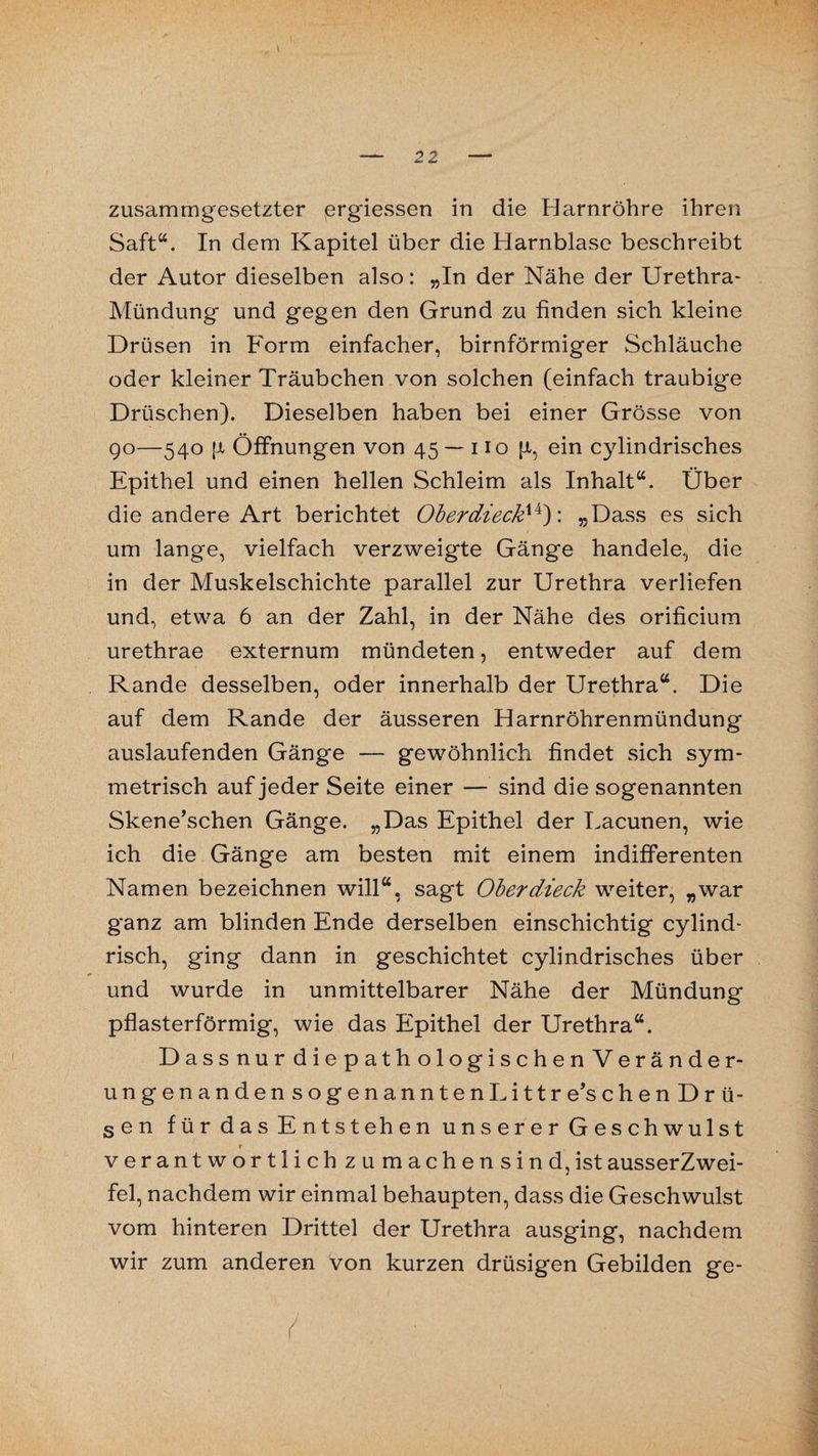 zusammgesetzter ergiessen in die Harnröhre ihren Saft“. In dem Kapitel über die Harnblase beschreibt der Autor dieselben also: „In der Nähe der Urethra- Mündung und gegen den Grund zu finden sich kleine Drüsen in Form einfacher, bimförmiger Schläuche oder kleiner Träubchen von solchen (einfach traubige Drüschen). Dieselben haben bei einer Grösse von 90—540 {Jt Öffnungen von 45 — 110 (x, ein cylindrisches Epithel und einen hellen Schleim als Inhalt“. Über die andere Art berichtet Oberdieck14): »Dass es sich um lange, vielfach verzweigte Gänge handele, die in der Muskelschichte parallel zur Urethra verliefen und, etwa 6 an der Zahl, in der Nähe des orificium urethrae externum mündeten, entweder auf dem Rande desselben, oder innerhalb der Urethra“. Die auf dem Rande der äusseren Harnröhrenmündung auslaufenden Gänge -- gewöhnlich findet sich sym¬ metrisch auf jeder Seite einer — sind die sogenannten Skene’schen Gänge. „Das Epithel der Lacunen, wie ich die Gänge am besten mit einem indifferenten Namen bezeichnen will“, sagt Oberdieck weiter, „war ganz am blinden Ende derselben einschichtig cylind- risch, ging dann in geschichtet cylindrisches über und wurde in unmittelbarer Nähe der Mündung pflasterförmig, wie das Epithel der Urethra“. DassnurdiepathologischenVeränder- ungenandensogenanntenhittre’schenDrii- sen für das Entstehen unserer Geschwulst r verantwortlich zu machensind,istausserZwei- fel, nachdem wir einmal behaupten, dass die Geschwulst vom hinteren Drittel der Urethra ausging, nachdem wir zum anderen von kurzen drüsigen Gebilden ge-