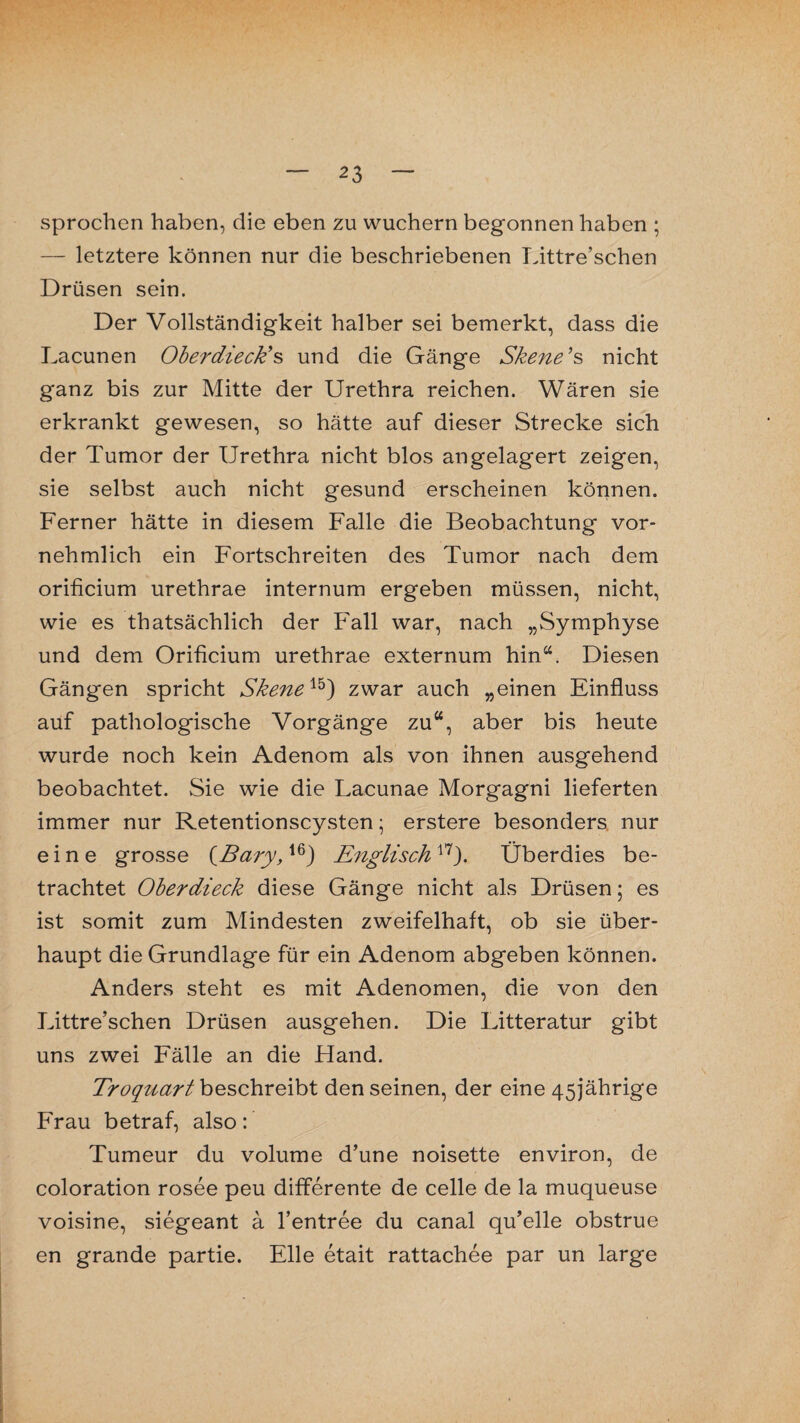 sprochen haben, die eben zu wuchern begonnen haben ; — letztere können nur die beschriebenen Littre’schen Drüsen sein. Der Vollständigkeit halber sei bemerkt, dass die Lacunen OberdiecEs und die Gänge Skene’s nicht ganz bis zur Mitte der Urethra reichen. Wären sie erkrankt gewesen, so hätte auf dieser Strecke sich der Tumor der Urethra nicht blos angelagert zeigen, sie selbst auch nicht gesund erscheinen können. Ferner hätte in diesem Falle die Beobachtung vor¬ nehmlich ein Fortschreiten des Tumor nach dem orificium urethrae internum ergeben müssen, nicht, wie es thatsächlich der Fall war, nach „Symphyse und dem Orificium urethrae externum hin“. Diesen Gängen spricht Skene15) zwar auch „einen Einfluss auf pathologische Vorgänge zu“, aber bis heute wurde noch kein Adenom als von ihnen ausgehend beobachtet. Sie wie die Lacunae Morgagni lieferten immer nur Retentionscysten; erstere besonders nur eine grosse (Bary,16) Englisch17). Überdies be¬ trachtet Oberdieck diese Gänge nicht als Drüsen; es ist somit zum Mindesten zweifelhaft, ob sie über¬ haupt die Grundlage für ein Adenom abgeben können. Anders steht es mit Adenomen, die von den Littre’schen Drüsen ausgehen. Die Litteratur gibt uns zwei Fälle an die Hand. Troquart beschreibt den seinen, der eine 45jährige Frau betraf, also: Tumeur du volume d’une noisette environ, de coloration rosee peu differente de celle de la muqueuse voisine, siegeant ä l’entree du canal qu’elle obstrue en grande partie. Elle etait rattachee par un large