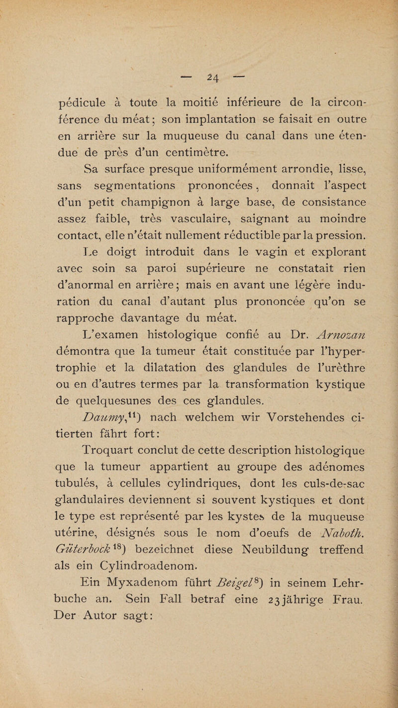pedicule ä toute la moitie inferieure de la circon- ference du meat; son implantation se faisait en outre en arriere sur la muqueuse du canal dans une eten- due de pres d’un centimetre. Sa surface presque uniformement arrondie, lisse, sans segmentations prononcees, donnait l’aspect d’un petit Champignon a large base, de consistance assez faible, tres vasculaire, saignant au moindre contact, ellen’etait nullement reductiblepar la pression. Le doigt introduit dans le vagin et explorant avec soin sa paroi superieure ne constatait rien d’anormal en arriere; mais en avant une legere indu- ration du canal d’autant plus prononcee qu’on se rapproche davantage du meat. L’examen histologique confie au Dr. Arnozan demontra que la tumeur etait constituee par l’hyper- trophie et la dilatation des glandules de Turethre ou en d’autres termes par la transformation kystique de quelquesunes des ces glandules. Daumy,u) nach welchem wir Vorstehendes ci- tierten fährt fort: Troquart conclut de cette description histologique que la tumeur appartient au groupe des adenomes tubules, ä cellules cylindriques, dont les culs-de-sac glandulaires deviennent si souvent kystiques et dont le type est represente par les kystes de la muqueuse uterine, designes sous le nom d’oeufs de Naboth. Güterbockxs) bezeichnet diese Neubildung treffend als ein Cylindroadenom. Ein Myxadenom führt Beigel8) in seinem Lehr¬ buche an. Sein P'all betraf eine 23jährige Frau. Der Autor sagt: