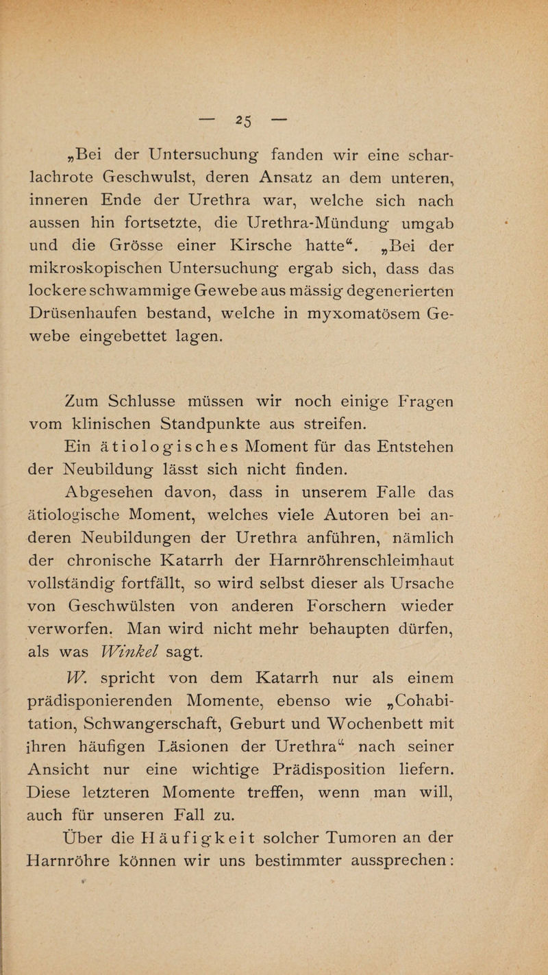 — 25 — „Bei der Untersuchung fanden wir eine schar¬ lachrote Geschwulst, deren Ansatz an dem unteren, inneren Ende der Urethra war, welche sich nach aussen hin fortsetzte, die Urethra-Mündung umgab und die Grösse einer Kirsche hatte“. „Bei der mikroskopischen Untersuchung ergab sich, dass das lockere schwammige Gewebe aus mässig degenerierten Drüsenhaufen bestand, welche in myxomatösem Ge¬ webe eingebettet lagen. Zum Schlüsse müssen wir noch einige Fragen vom klinischen Standpunkte aus streifen. Ein ä t i o 1 o g i s ch es Moment für das Entstehen der Neubildung lässt sich nicht finden. Abgesehen davon, dass in unserem Falle das ätiologische Moment, welches viele Autoren bei an¬ deren Neubildungen der Urethra anführen, nämlich der chronische Katarrh der Harnröhrenschleimhaut vollständig fortfällt, so wird selbst dieser als Ursache von Geschwülsten von anderen Forschern wieder verworfen. Man wird nicht mehr behaupten dürfen, als was Winkel sagt. W. spricht von dem Katarrh nur als einem prädisponierenden Momente, ebenso wie „Cohabi- tation, Schwangerschaft, Geburt und Wochenbett mit ihren häufigen Läsionen der Urethra“ nach seiner Ansicht nur eine wichtige Prädisposition liefern. Diese letzteren Momente treffen, wenn man will, auch für unseren Fall zu. Über die Häufigkeit solcher Tumoren an der Harnröhre können wir uns bestimmter aussprechen: