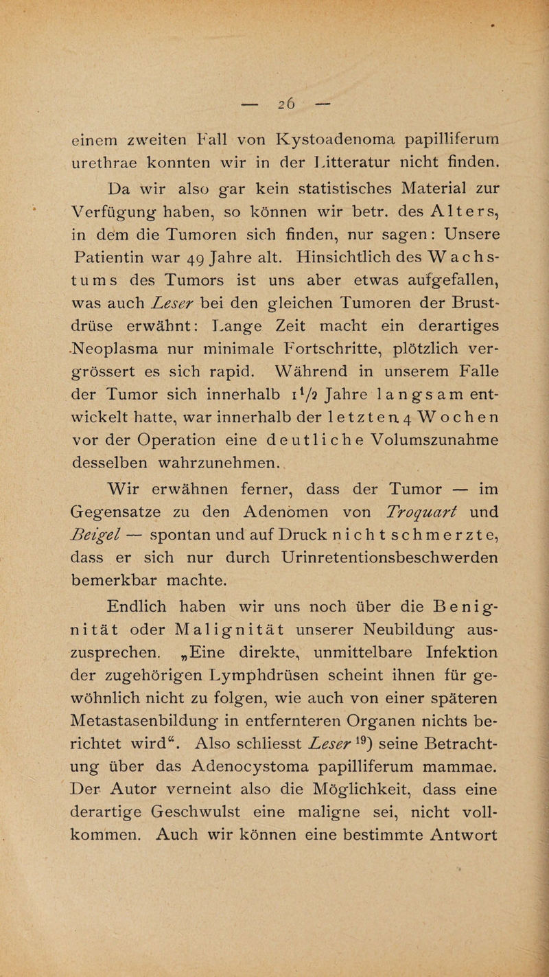 einem zweiten Fall von Kystoadenoma papilliferum urethrae konnten wir in der Litteratur nicht finden. Da wir also gar kein statistisches Material zur Verfügung haben, so können wir betr. des Alters, in dem die Tumoren sich finden, nur sagen: Unsere Patientin war 49 Jahre alt. Hinsichtlich des Wachs¬ tums des Tumors ist uns aber etwas aufgefallen, was auch Leser bei den gleichen Tumoren der Brust¬ drüse erwähnt: Fange Zeit macht ein derartiges .Neoplasma nur minimale Fortschritte, plötzlich ver- grössert es sich rapid. Während in unserem Falle der Tumor sich innerhalb i1/? Jahre langsam ent¬ wickelt hatte, war innerhalb der letzteu4 W ochen vorder Operation eine d e u 11 i c h e Volumszunahme desselben wahrzunehmen. Wir erwähnen ferner, dass der Tumor — im Gegensätze zu den Adenomen von Troquart und Beigel — spontan und auf Druck nicht schmerzte, dass er sich nur durch Urinretentionsbeschwerden bemerkbar machte. Endlich haben wir uns noch über die B e n i g- nität oder Malignität unserer Neubildung aus¬ zusprechen. „Eine direkte, unmittelbare Infektion der zugehörigen Lymphdrüsen scheint ihnen für ge¬ wöhnlich nicht zu folgen, wie auch von einer späteren Metastasenbildung in entfernteren Organen nichts be¬ richtet wird“. Also schliesst Leser 19) seine Betracht¬ ung über das Adenocystoma papilliferum mammae. Der Autor verneint also die Möglichkeit, dass eine derartige Geschwulst eine maligne sei, nicht voll¬ kommen. Auch wir können eine bestimmte Antwort
