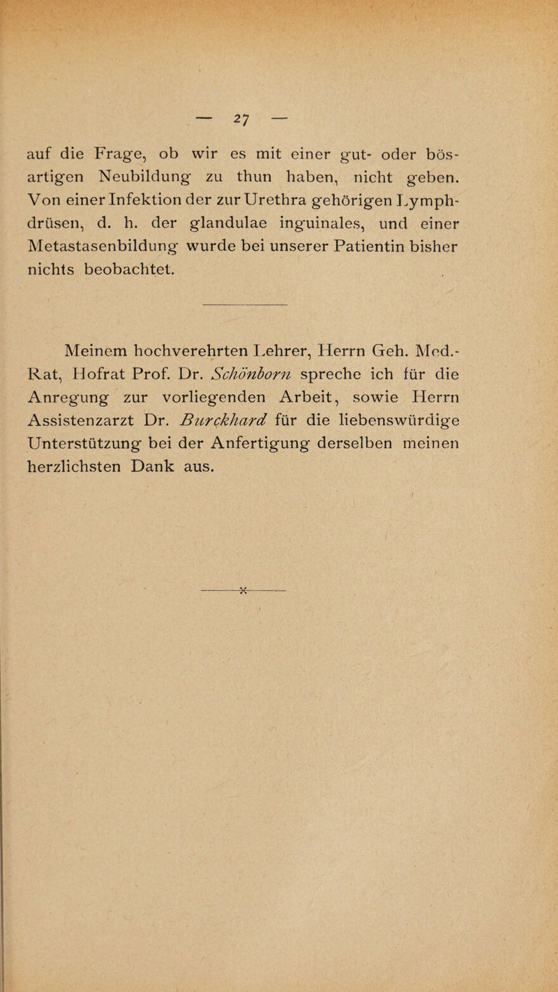 auf die Frage, ob wir es mit einer gut- oder bös¬ artigen Neubildung zu thun haben, nicht geben. Von einer Infektion der zur Urethra gehörigen Lymph- drüsen, d. h. der glandulae inguinales, und einer Metastasenbildung wurde bei unserer Patientin bisher nichts beobachtet. Meinem hochverehrten Lehrer, Herrn Geh. Med.- Rat, Hofrat Prof. Dr. Schönborn spreche ich für die Anregung zur vorliegenden Arbeit, sowie Herrn Assistenzarzt Dr. Burckhard für die liebenswürdige Unterstützung bei der Anfertigung derselben meinen herzlichsten Dank aus. -x-