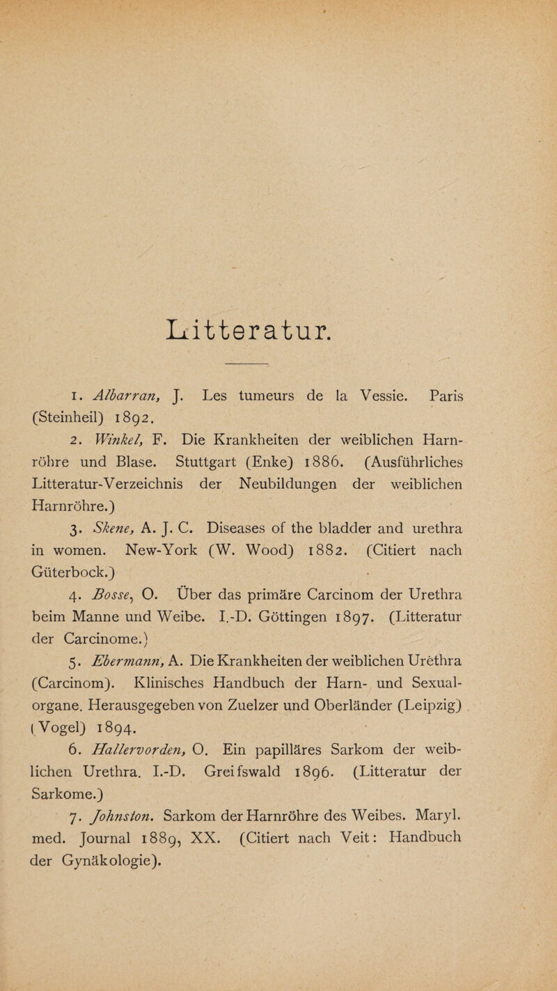 Litteratur. 1. Albarran, J. Les tumeurs de la Vessie. Paris (Steinheil) 1892. 2. Winkel, F. Die Krankheiten der weiblichen Harn¬ röhre und Blase. Stuttgart (Enke) 1886. (Ausführliches Litteratur-Verzeichnis der Neubildungen der weiblichen Harnröhre.) 3. Skene, A. J. C. Diseases of the bladder and urethra in women. New-York (W. Wood) 1882. (Citiert nach Güterbock.) 4. Bosse, O. Über das primäre Carcinom der Urethra beim Manne und Weibe. I.-D. Göttingen 1897. (Litteratur der Carcinome.) 5. Ebermann, A. Die Krankheiten der weiblichen Urethra (Carcinom). Klinisches Handbuch der Harn- und Sexual¬ organe. Herausgegeben von Zuelzer und Oberländer (Leipzig) (Vogel) 1894. 6. Hallervorden, O. Ein papilläres Sarkom der weib¬ lichen Urethra. I.-D. Greifswald 1896. (Litteratur der Sarkome.) 7. Johns ton. Sarkom der Harnröhre des Weibes. Maryl. med. Journal 1889, XX. (Citiert nach Veit: Handbuch der Gynäkologie).