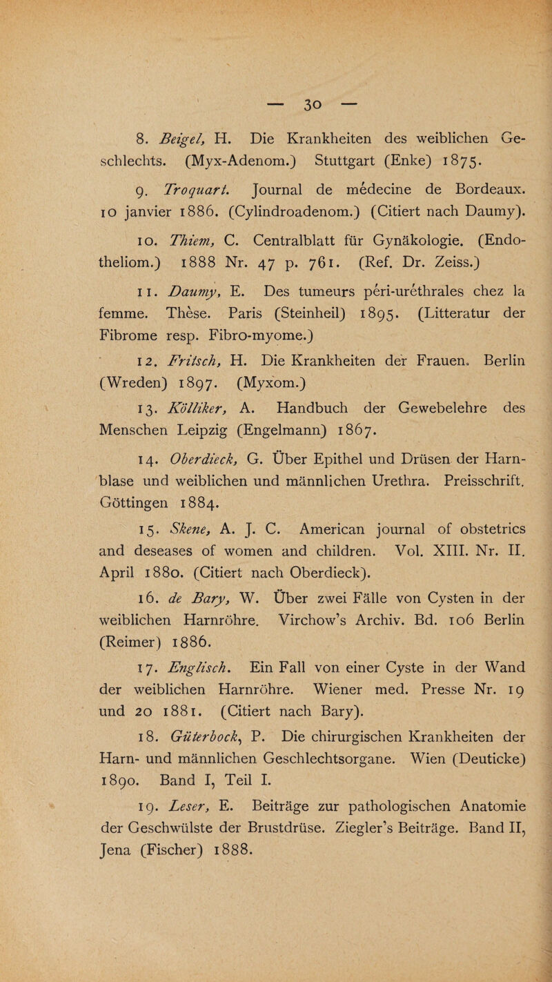 8. Beigel, H. Die Krankheiten des weiblichen Ge¬ schlechts. (Myx-Adenom.) Stuttgart (Enke) 1875. 9. Troquart. Journal de medecine de Bordeaux. 10 janvier 1886. (Cylindroadenom.) (Citiert nach Daumy). 10. Thiem, C. Centralblatt für Gynäkologie. (Endo- theliom.) 1888 Nr. 47 p. 761. (Ref. Dr. Zeiss.) 11. Daumy, E. Des tumeurs peri-urethrales chez la femme. These. Paris (Steinheil) 1895. (Litteratur der Fibrome resp. Fibro-myome.) 12. Fritsch, H. Die Krankheiten der Frauen, Berlin (Wreden) 1897. (Myxom.) 13. Kölliker, A. Handbuch der Gewebelehre des Menschen Leipzig (Engelmann) 1867. 14. Oberdieck, G. Über Epithel und Drüsen der Harn¬ blase und weiblichen und männlichen Urethra. Preisschrift. Göttingen 1884. 15. Skene, A. J. C. American journal of obstetrics and deseases of women and children. Vol. XIII. Nr. II. April 1880. (Citiert nach Oberdieck). 16. de Bary, W. Über zwei Fälle von Cysten in der weiblichen Harnröhre. Virchow’s Archiv. Bd. 106 Berlin (Reimer) 1886. 17. Englisch. Ein Fall von einer Cyste in der Wand der weiblichen Harnröhre. Wiener med. Presse Nr. 19 und 20 1881. (Citiert nach Bary). 18. Güterbock, P. Die chirurgischen Krankheiten der Harn- und männlichen Geschlechtsorgane. Wien (Deuticke) 1890. Band I, Teil I. 19. Leser, E. Beiträge zur pathologischen Anatomie der Geschwülste der Brustdrüse. Ziegler’s Beiträge. Band II, Jena (Fischer) 1888.