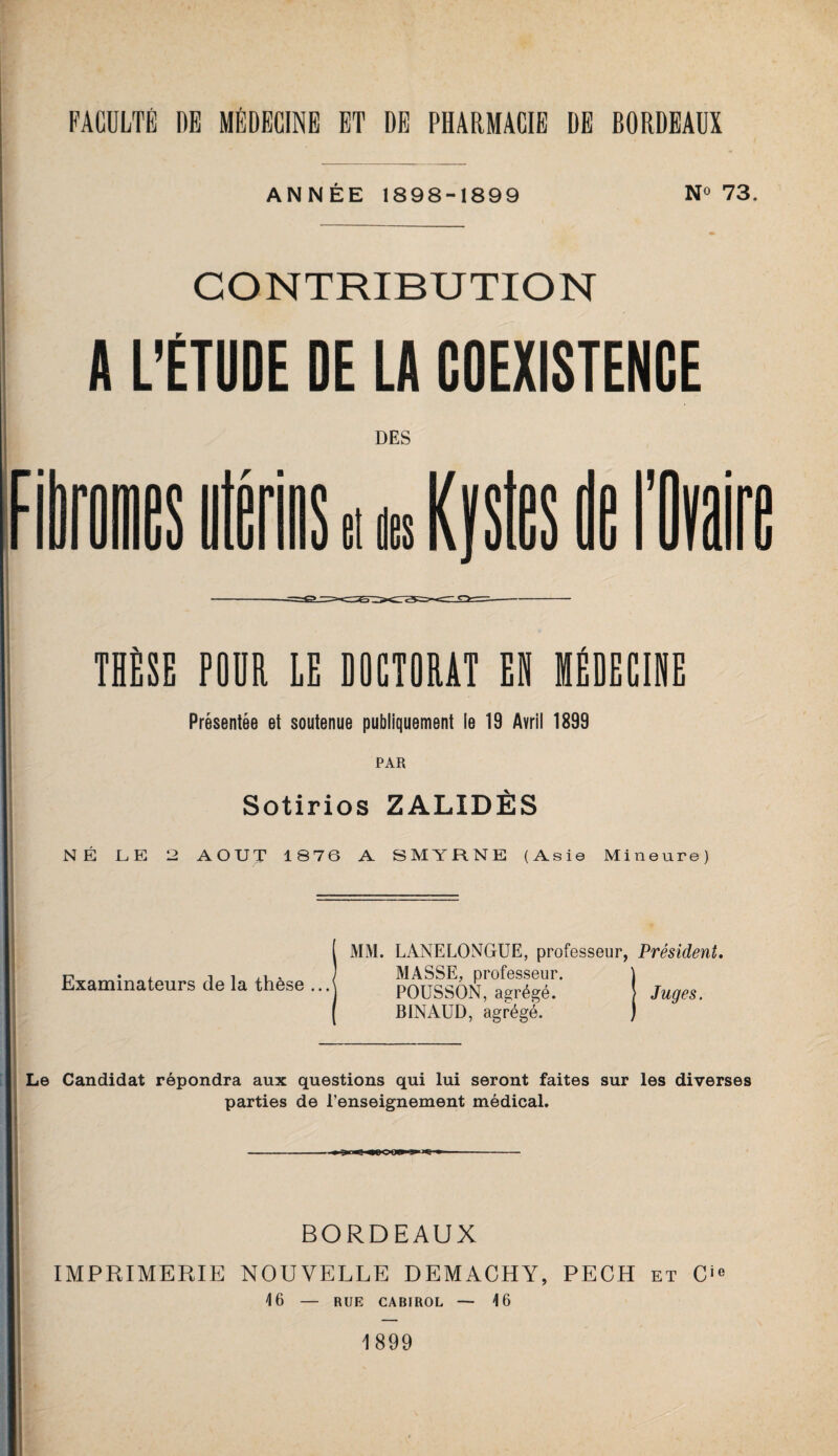 ANNÉE 1898-1899 N° 73. CONTRIBUTION A L'ÉTUDE DE LA COEXISTENCE THÈSE POUR LE DOCTORAT EH MÉDECINE Présentée et soutenue publiquement le 19 Avril 1899 PAR Sotirios ZALIDÈS NÉ le: 2 AOUT 1876 A SMYRNE (Asie Mineure) Examinateurs de la thèse MM. LANELONGUE, professeur, Président. MASSE, professeur. POUSSON, abrégé. Juges. BINAUD, agrégé. Le Candidat répondra aux questions qui lui seront faites sur les diverses parties de l’enseignement médical. --- BORDEAUX IMPRIMERIE NOUVELLE DEMACHY, PECH et O» 16 — RUE CABIROL — 16 1899