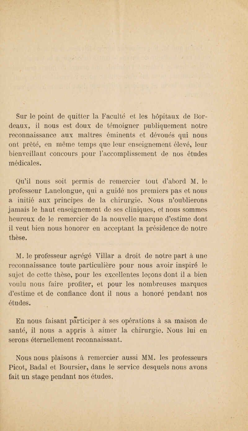 Sur le point de quitter la Faculté et les hôpitaux de Bor¬ deaux, il nous est doux de témoigner publiquement notre reconnaissance aux maîtres éminents et dévoués qui nous ont prêté, en même temps que leur enseignement élevé, leur bienveillant concours pour Y accomplissement de nos études médicales. Qu’il nous soit permis de remercier tout d’abord M. le professeur Lanelongue, qui a guidé nos premiers pas et nous a initié aux principes de la chirurgie. Nous n’oublierons jamais le haut enseignement de ses cliniques, et nous sommes heureux de le remercier de la nouvelle marque d’estime dont il veut bien nous honorer en acceptant la présidence de notre thèse. M. le professeur agrégé Villar a droit de notre part à une reconnaissance toute particulière pour nous avoir inspiré le sujet de cette thèse, pour les excellentes leçons dont il a bien voulu nous faire profiter, et pour les nombreuses marques d’estime et de confiance dont il nous a honoré pendant nos études. En nous faisant participer à ses opérations à sa maison de santé, il nous a appris à aimer la chirurgie. Nous lui en serons éternellement reconnaissant. Nous nous plaisons à remercier aussi MM. les professeurs Picot, Badal et Boursier, dans le service desquels nous avons fait un stage pendant nos études.