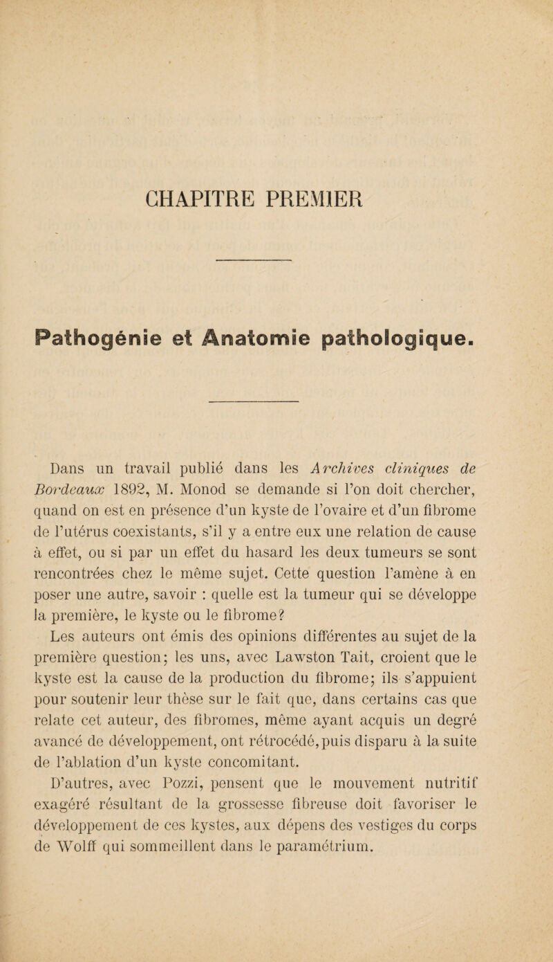 CHAPITRE PREMIER Pathogénie et Anatomie pathologique. Dans un travail publié dans les Archives cliniques de Bordeaux 1892, M. Monod se demande si l’on doit chercher, quand on est en présence d’un kyste de l’ovaire et d’un fibrome de l’utérus coexistants, s’il y a entre eux une relation de cause à effet, ou si par un effet du hasard les deux tumeurs se sont rencontrées chez le même sujet. Cette question l’amène à en poser une autre, savoir : quelle est la tumeur qui se développe Ja première, le kyste ou le fibrome? Les auteurs ont émis des opinions différentes au sujet de la première question; les uns, avec Lawston Tait, croient que le kyste est la cause de la production du fibrome; ils s’appuient pour soutenir leur thèse sur le fait que, dans certains cas que relate cet auteur, des fibromes, même ayant acquis un degré avancé de développement, ont rétrocédé, puis disparu à la suite de l’ablation d’un kyste concomitant. D’autres, avec Pozzi, pensent que le mouvement nutritif exagéré résultant de la grossesse fibreuse doit favoriser le développement de ces kystes, aux dépens des vestiges du corps de Wolff qui sommeillent dans le paramétrium.