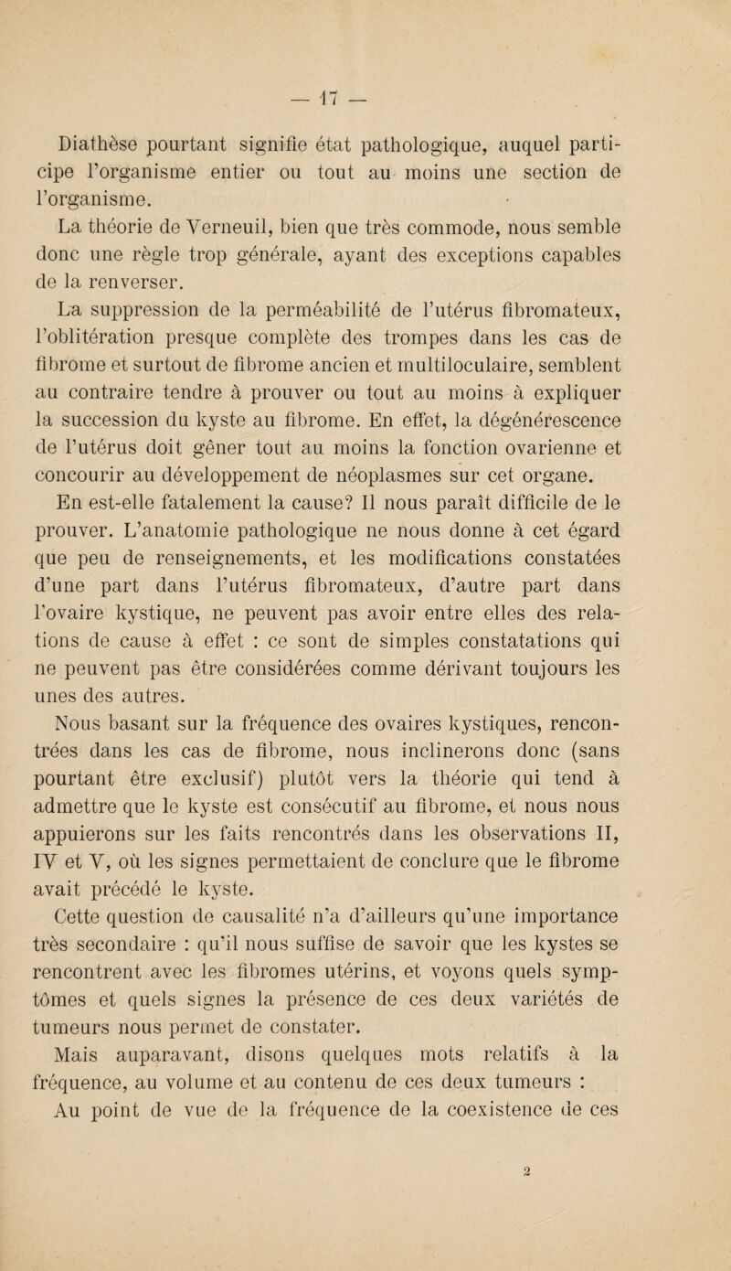 Diathèse pourtant signifie état pathologique, auquel parti¬ cipe l’organisme entier ou tout au moins une section de l’organisme. La théorie de Verneuil, bien que très commode, nous semble donc une règle trop générale, ayant des exceptions capables de la renverser. La suppression de la perméabilité de l’utérus fibromateux, l’oblitération presque complète des trompes dans les cas de fibrome et surtout de fibrome ancien et multiloculaire, semblent au contraire tendre à prouver ou tout au moins à expliquer la succession du kyste au fibrome. En effet, la dégénérescence de l’utérus doit gêner tout au moins la fonction ovarienne et concourir au développement de néoplasmes sur cet organe. En est-elle fatalement la cause? Il nous paraît difficile de le prouver. L’anatomie pathologique ne nous donne à cet égard que peu de renseignements, et les modifications constatées d’une part dans l’utérus fibromateux, d’autre part dans l’ovaire kystique, ne peuvent pas avoir entre elles des rela¬ tions de cause à effet : ce sont de simples constatations qui ne peuvent pas être considérées comme dérivant toujours les unes des autres. Nous basant sur la fréquence des ovaires kystiques, rencon¬ trées dans les cas de fibrome, nous inclinerons donc (sans pourtant être exclusif) plutôt vers la théorie qui tend à admettre que le kyste est consécutif au fibrome, et nous nous appuierons sur les faits rencontrés dans les observations II, IY et Y, où les signes permettaient de conclure que le fibrome avait précédé le kyste. Cette question de causalité n’a d’ailleurs qu’une importance très secondaire : qu’il nous suffise de savoir que les kystes se rencontrent avec les fibromes utérins, et voyons quels symp¬ tômes et quels signes la présence de ces deux variétés de tumeurs nous permet de constater. Mais auparavant, disons quelques mots relatifs à la fréquence, au volume et au contenu de ces deux tumeurs : Au point de vue de la fréquence de la coexistence de ces 2